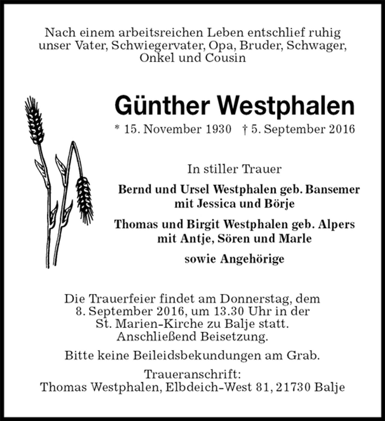 <p>Nach einem arbeitsreichen Leben entschlief ruhig<br />unser Vater, Schwiegervater, Opa, Bruder, Schwager,<br />Onkel und Cousin<br />Günther Westphalen<br />* 15. November 1930 † 5. September 2016<br />In stiller Trauer<br />Bernd und Ursel Westphalen geb. Bansemer<br />mit Jessica und Börje<br />Thomas und Birgit Westphalen geb. Alpers<br />mit Antje, Sören und Marle<br />sowie Angehörige<br />Die Trauerfeier findet am Donnerstag, dem<br />8. September 2016, um 13.30 Uhr in der<br />St. Marien-Kirche zu Balje statt.<br />Anschließend Beisetzung.<br />Bitte keine Beileidsbekundungen am Grab.<br />Traueranschrift:<br />Thomas Westphalen, Elbdeich-West 81, 21730 Balje</p>