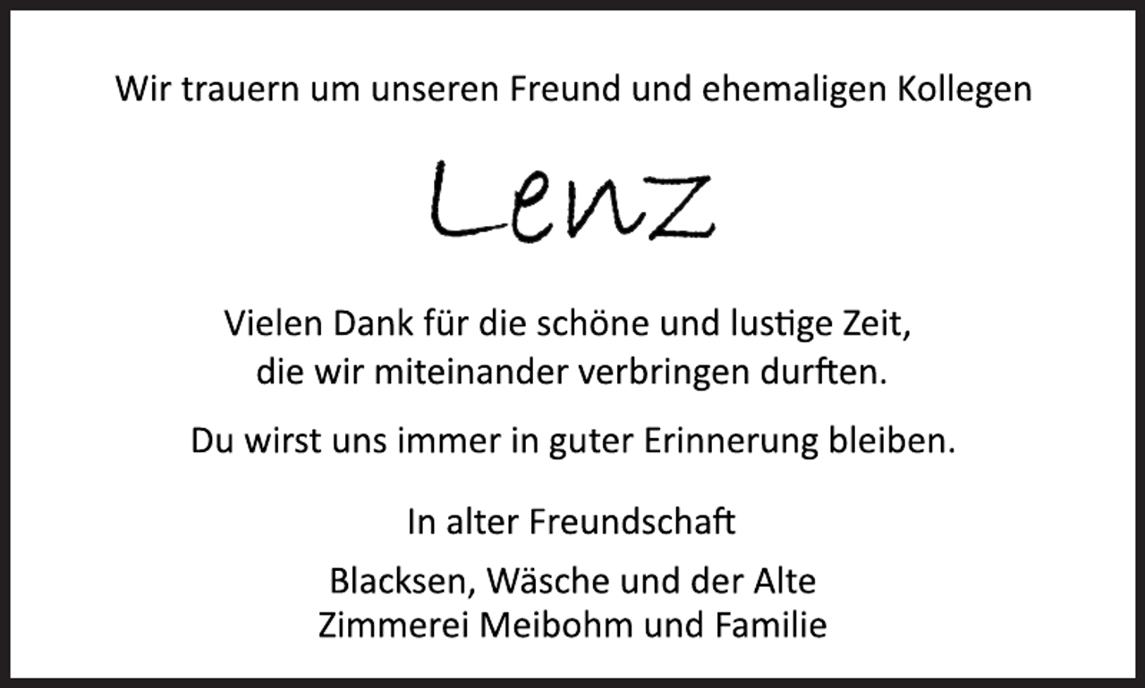 <p>Wir trauern um unseren Freund und ehemaligen Kollegen<br />Lenz<br />Vielen Dank für die schöne und lustige Zeit,<br />die wir miteinander verbringen durften.<br />Du wirst uns immer in guter Erinnerung bleiben.<br />In alter Freundschaft<br />Blacksen, Wäsche und der Alte<br />Zimmerei Meibohm und Familie</p>
