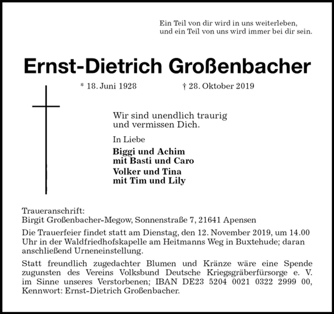 <p>Ein Teil von dir wird in uns weiterleben,<br />und ein Teil von uns wird immer bei dir sein.<br />Ernst-Dietrich Großenbacher<br />* 18. Juni 1928 † 28. Oktober 2019<br />Wir sind unendlich traurig<br />und vermissen Dich.<br />In Liebe<br />Biggi und Achim<br />mit Basti und Caro<br />Volker und Tina<br />mit Tim und Lily<br />Traueranschrift:<br />Birgit Großenbacher-Megow, Sonnenstraße 7, 21641 Apensen<br />Die Trauerfeier findet statt am Dienstag, den 12. November 2019, um 14.00 Uhr in der Waldfriedhofskapelle am Heitmanns Weg in Buxtehude; daran anschließend Urneneinstellung.<br />Statt freundlich zugedachter Blumen und Kränze wäre eine Spende<br />zugunsten des Vereins Volksbund Deutsche Kriegsgräberfürsorge e. V.<br />im Sinne unseres Verstorbenen; IBAN DE23 5204 0021 0322 2999 00,<br />Kennwort: Ernst-Dietrich Großenbacher.</p>