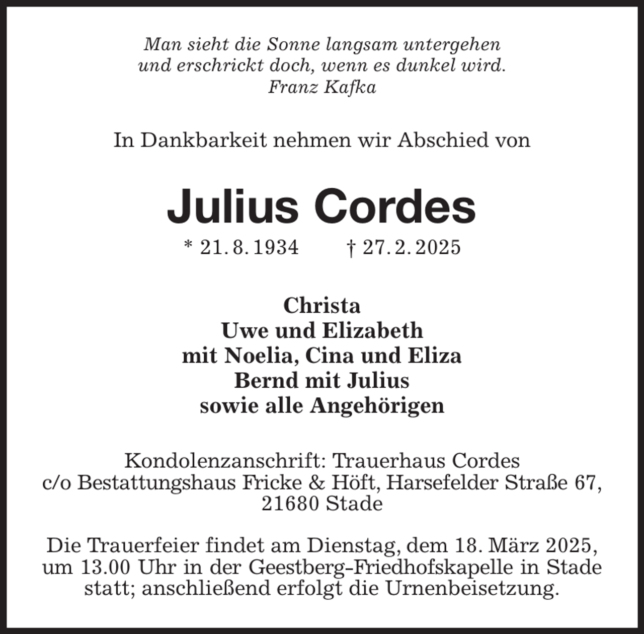 <p>Man sieht die Sonne langsam untergehen<br />und erschrickt doch, wenn es dunkel wird.<br />Franz Kafka<br />In Dankbarkeit nehmen wir Abschied von<br />Julius Cordes<br />* 21. 8. 1934 † 27. 2. 2025<br />Christa<br />Uwe und Elizabeth<br />mit Noelia, Cina und Eliza<br />Bernd mit Julius<br />sowie alle Angehörigen<br />Kondolenzanschrift: Trauerhaus Cordes<br />c/o Bestattungshaus Fricke &amp; Höft, Harsefelder Straße 67,<br />21680 Stade</p><p>Die Trauerfeier findet am Dienstag, dem 18. März 2025,<br />um 13.00 Uhr in der Geestberg-Friedhofskapelle in Stade<br />statt; anschließend erfolgt die Urnenbeisetzung.</p>