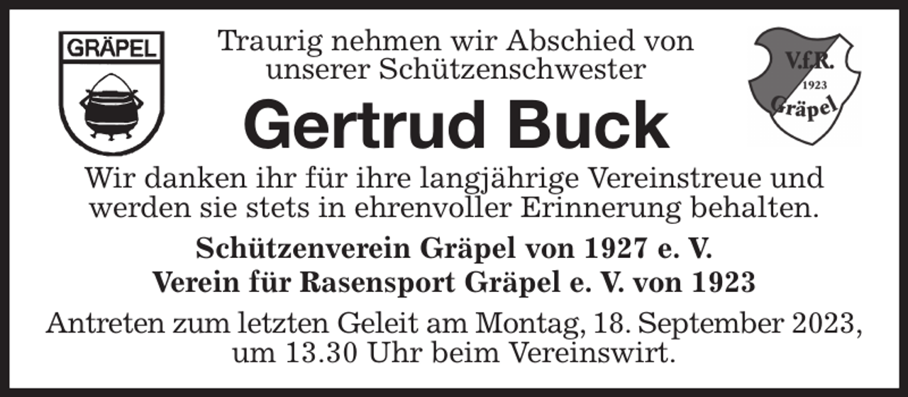 <p>Traurig nehmen wir Abschied von<br />unserer Schützenschwester<br />Gertrud Buck<br />Wir danken ihr für ihre langjährige Vereinstreue und<br />werden sie stets in ehrenvoller Erinnerung behalten.<br />Schützenverein Gräpel von 1927 e. V.<br />Verein für Rasensport Gräpel e. V. von 1923<br />Antreten zum letzten Geleit am Montag, 18. September 2023,<br />um 13.30 Uhr beim Vereinswirt.</p>