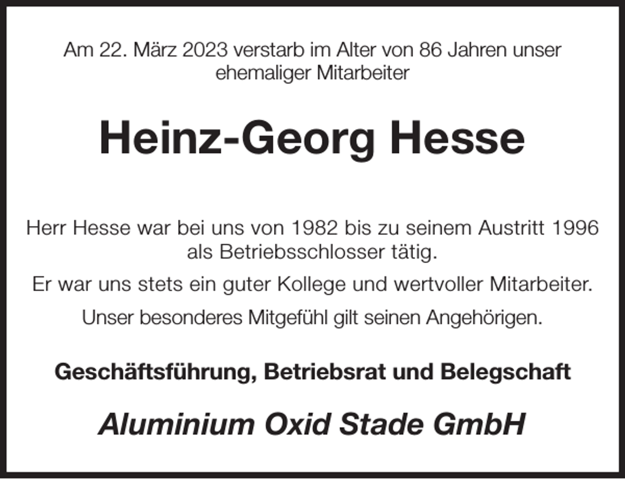<p>Am 22. März 2023 verstarb im Alter von 86 Jahren unser<br />ehemaliger Mitarbeiter<br />Heinz-Georg Hesse</p><p>Herr Hesse war bei uns von 1982 bis zu seinem Austritt 1996 als Betriebsschlosser tätig.<br />Er war uns stets ein guter Kollege und wertvoller Mitarbeiter.<br />Unser besonderes Mitgefühl gilt seinen Angehörigen.<br />Geschäftsführung, Betriebsrat und Belegschaft<br />Aluminium Oxid Stade GmbH</p>