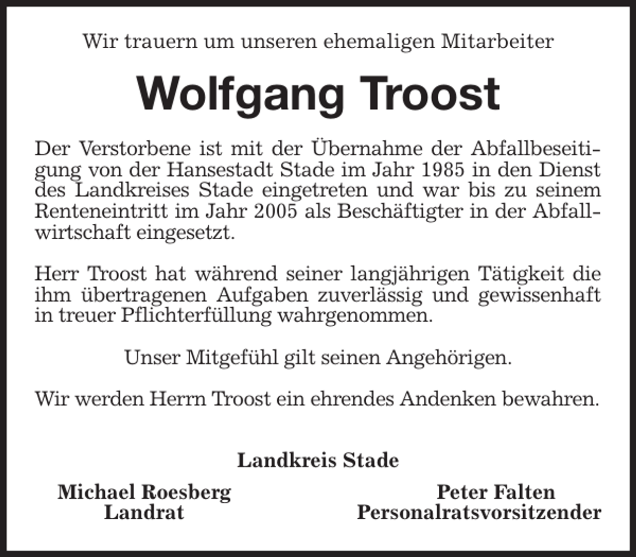 <p>Wir trauern um unseren ehemaligen Mitarbeiter<br />Wolfgang Troost<br />Der Verstorbene ist mit der Übernahme der Abfallbeseitigung von der Hansestadt Stade im Jahr 1985 in den Dienst des Landkreises Stade eingetreten und war bis zu seinem Renteneintritt im Jahr 2005 als Beschäftigter in der Abfallwirtschaft eingesetzt.</p>
<p>Herr Troost hat während seiner langjährigen Tätigkeit die ihm übertragenen Aufgaben zuverlässig und gewissenhaft in treuer Pflichterfüllung wahrgenommen.</p>
<p>Unser Mitgefühl gilt seinen Angehörigen.</p>
<p>Wir werden Herrn Troost ein ehrendes Andenken bewahren.</p>
<p>Landkreis Stade</p>
<p>Michael Roesberg Peter Falten<br />Landrat Personalratsvorsitzender</p>