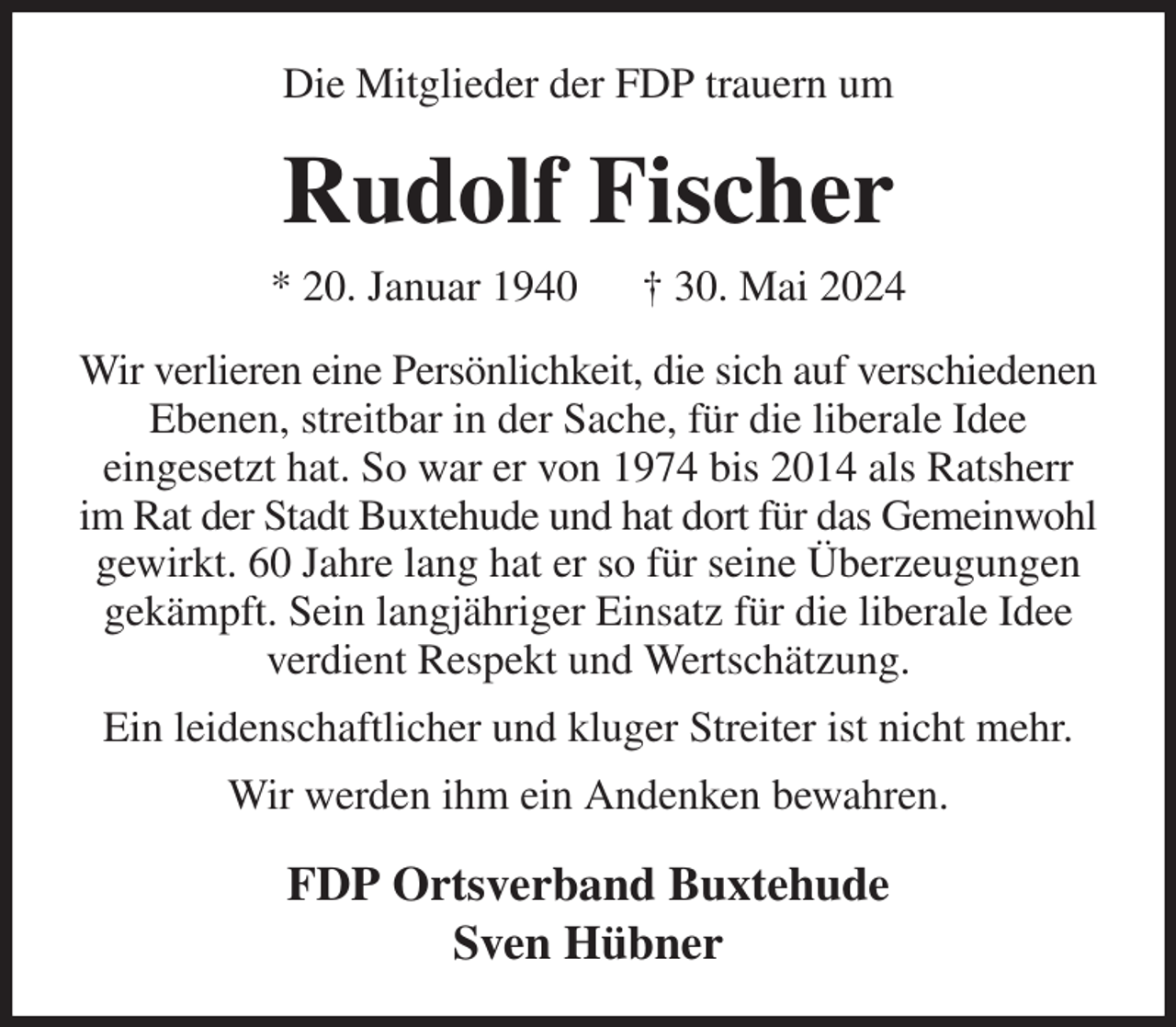 <p>Die Mitglieder der FDP trauern um<br />Rudolf Fischer<br />* 20. Januar 1940 † 30. Mai 2024<br />Wir verlieren eine Persönlichkeit, die sich auf verschiedenen Ebenen, streitbar in der Sache, für die liberale Idee<br />eingesetzt hat. So war er von 1974 bis 2014 als Ratsherr im Rat der Stadt Buxtehude und hat dort für das Gemeinwohl gewirkt. 60 Jahre lang hat er so für seine Überzeugungen gekämpft. Sein langjähriger Einsatz für die liberale Idee verdient Respekt und Wertschätzung.<br />Ein leidenschaftlicher und kluger Streiter ist nicht mehr.<br />Wir werden ihm ein Andenken bewahren.<br />FDP Ortsverband Buxtehude<br />Sven Hübner</p>