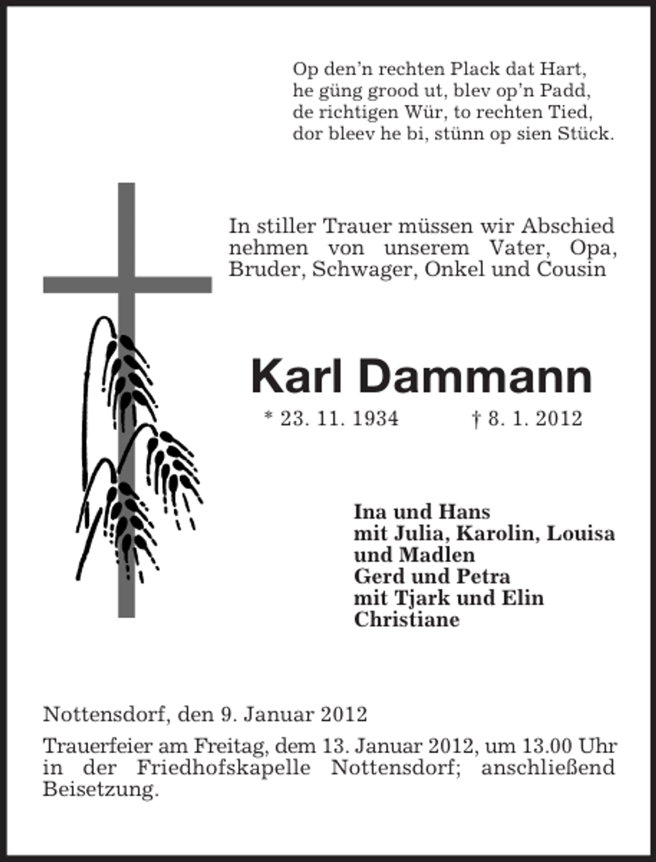 <p>Op den’n rechten Plack dat Hart,<br />he güng grood ut, blev op’n Padd,<br />de richtigen Wür, to rechten Tied,<br />dor bleev he bi, stünn op sien Stück.</p><p>In stiller Trauer müssen wir Abschied<br />nehmen von unserem Vater, Opa,<br />Bruder, Schwager, Onkel und Cousin</p><p>Karl Dammann<br />* 23. 11. 1934</p><p>† 8. 1. 2012</p><p>Ina und Hans<br />mit Julia, Karolin, Louisa<br />und Madlen<br />Gerd und Petra<br />mit Tjark und Elin<br />Christiane</p><p>Nottensdorf, den 9. Januar 2012<br />Trauerfeier am Freitag, dem 13. Januar 2012, um 13.00 Uhr<br />in der Friedhofskapelle Nottensdorf; anschließend<br />Beisetzung.</p>