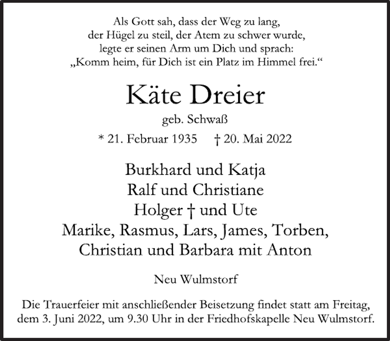 <p>Als Gott sah, dass der Weg zu lang,<br />der Hügel zu steil, der Atem zu schwer wurde,<br />legte er seinen Arm um Dich und sprach:<br />„Komm heim, für Dich ist ein Platz im Himmel frei.“<br />Käte Dreier<br />geb. Schwaß<br />* 21. Februar 1935 † 20. Mai 2022</p>
<p>Burkhard und Katja<br />Ralf und Christiane<br />Holger † und Ute<br />Marike, Rasmus, Lars, James, Torben,<br />Christian und Barbara mit Anton<br />Neu Wulmstorf<br />Die Trauerfeier mit anschließender Beisetzung findet statt am Freitag, dem 3. Juni 2022, um 9.30 Uhr in der Friedhofskapelle Neu Wulmstorf.</p>