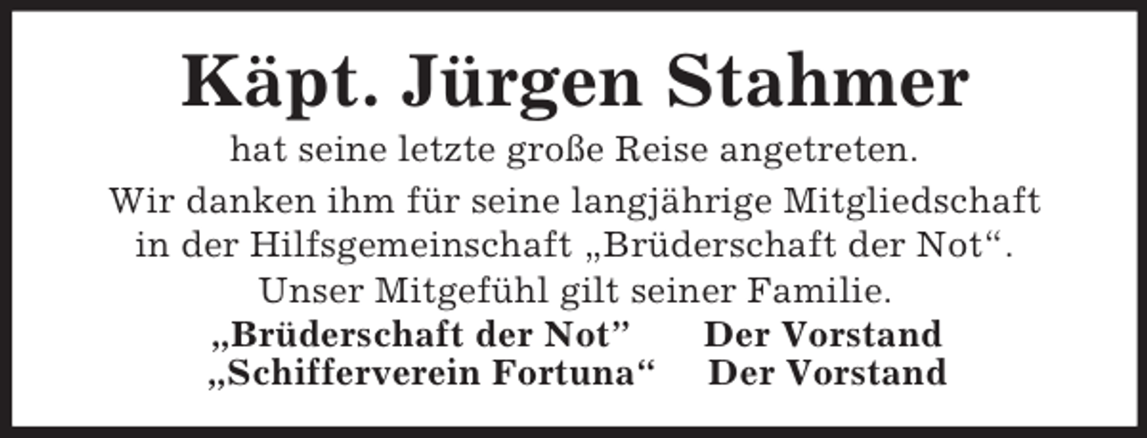 <p>Käpt. Jürgen Stahmer<br />hat seine letzte große Reise angetreten.<br />Wir danken ihm für seine langjährige Mitgliedschaft<br />in der Hilfsgemeinschaft „Brüderschaft der Not“.<br />Unser Mitgefühl gilt seiner Familie.<br />„Brüderschaft der Not” Der Vorstand<br />„Schifferverein Fortuna“ Der Vorstand</p>