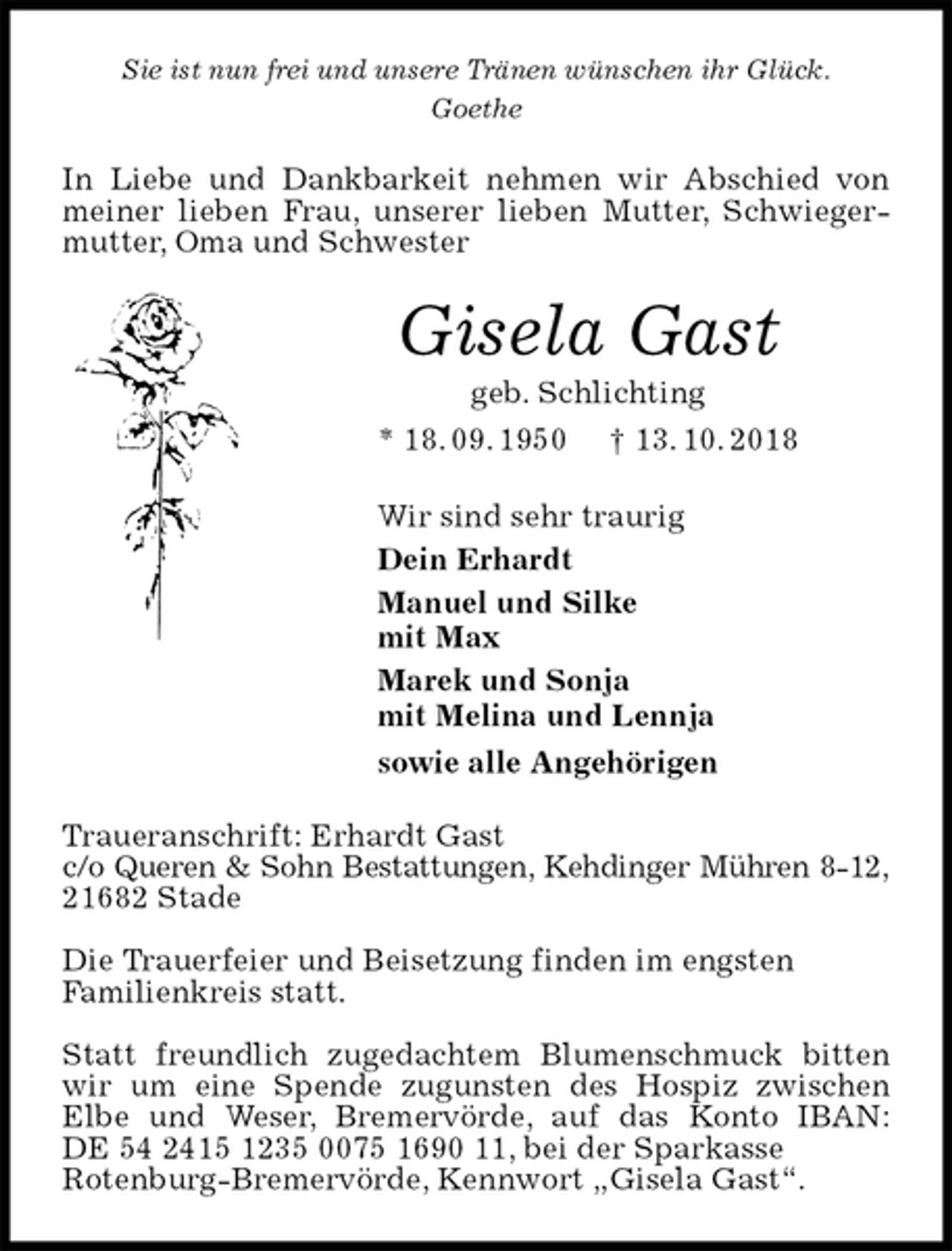 <p>Sie ist nun frei und unsere Tränen wünschen ihr Glück.<br />Goethe<br />In Liebe und Dankbarkeit nehmen wir Abschied von meiner lieben Frau, unserer lieben Mutter, Schwiegermutter, Oma und Schwester<br />Gisela Gast<br />geb. Schlichting<br />* 18. 09. 1950 † 13. 10. 2018<br />Wir sind sehr traurig<br />Dein Erhardt<br />Manuel und Silke<br />mit Max<br />Marek und Sonja<br />mit Melina und Lennja<br />sowie alle Angehörigen<br />Traueranschrift: Erhardt Gast<br />c/o Queren &amp; Sohn Bestattungen, Kehdinger Mühren 8-12,<br />21682 Stade</p><p>Die Trauerfeier und Beisetzung finden im engsten<br />Familienkreis statt.</p><p>Statt freundlich zugedachtem Blumenschmuck bitten wir um eine Spende zugunsten des Hospiz zwischen<br />Elbe und Weser, Bremervörde, auf das Konto IBAN:<br />DE 54 2415 1235 0075 1690 11, bei der Sparkasse<br />Rotenburg-Bremervörde, Kennwort „Gisela Gast“.</p>