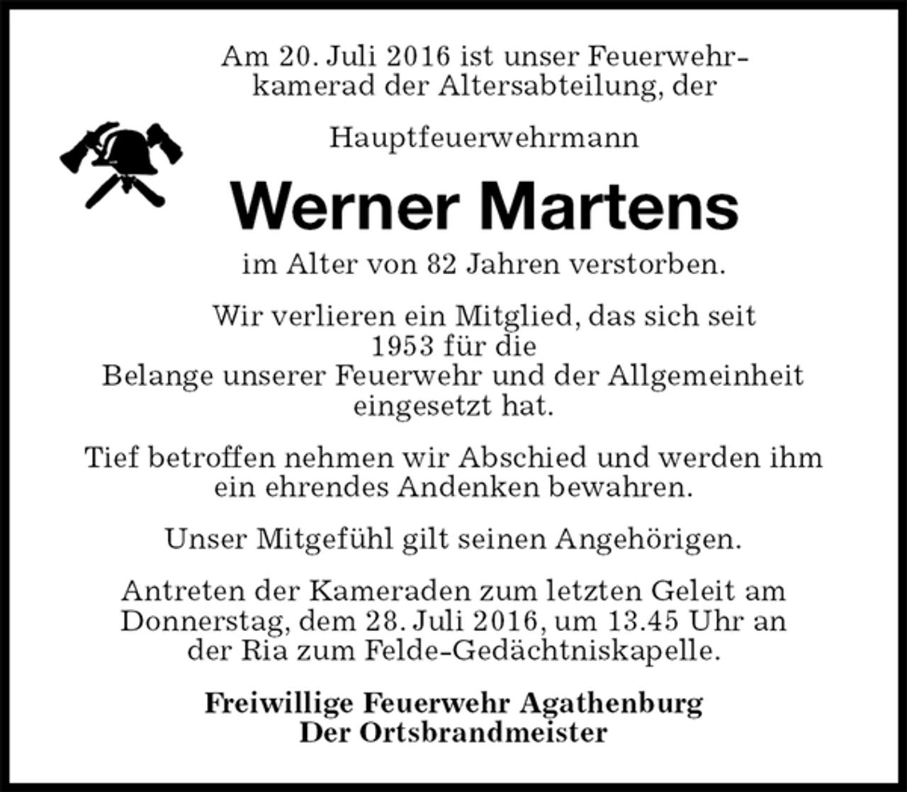 <p>Am 20. Juli 2016 ist unser Feuerwehrkamerad der Altersabteilung, der<br />Hauptfeuerwehrmann<br />Werner Martens<br />im Alter von 82 Jahren verstorben.<br />Wir verlieren ein Mitglied, das sich seit 1953 für die<br />Belange unserer Feuerwehr und der Allgemeinheit<br />eingesetzt hat.<br />Tief betroffen nehmen wir Abschied und werden ihm ein ehrendes Andenken bewahren.<br />Unser Mitgefühl gilt seinen Angehörigen.<br />Antreten der Kameraden zum letzten Geleit am<br />Donnerstag, dem 28. Juli 2016, um 13.45 Uhr an<br />der Ria zum Felde-Gedächtniskapelle.<br />Freiwillige Feuerwehr Agathenburg<br />Der Ortsbrandmeister</p>