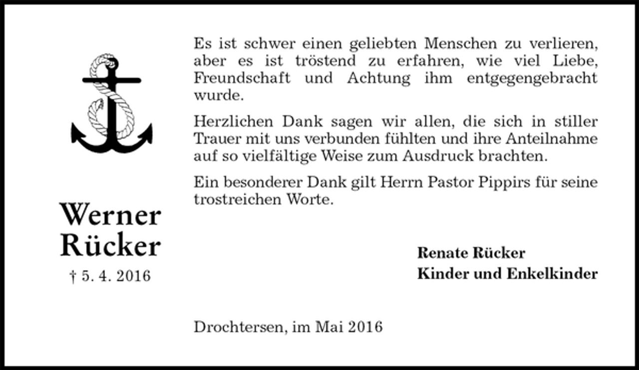 <p>Es ist schwer einen geliebten Menschen zu verlieren, aber es ist tröstend zu erfahren, wie viel Liebe, Freundschaft und Achtung ihm entgegengebracht wurde.<br />Herzlichen Dank sagen wir allen, die sich in stiller Trauer mit uns verbunden fühlten und ihre Anteilnahme<br />auf so vielfältige Weise zum Ausdruck brachten.<br />Ein besonderer Dank gilt Herrn Pastor Pippirs für seine<br />trostreichen Worte.<br />Renate Rücker<br />Kinder und Enkelkinder<br />Drochtersen, im Mai 2016<br />Werner<br />Rücker<br />† 5. 4. 2016</p>