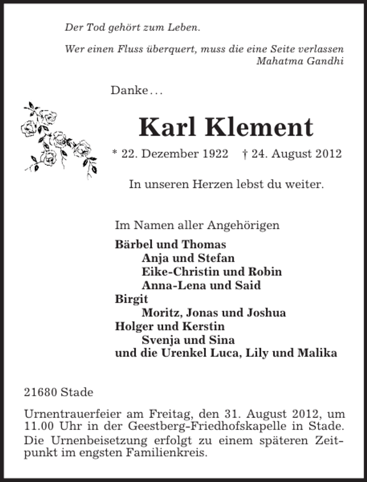 <p>Der Tod gehört zum Leben.<br />Wer einen Fluss überquert, muss die eine Seite verlassen<br />Mahatma Gandhi<br />Danke . . .<br />Karl Klement<br />* 22. Dezember 1922 † 24. August 2012<br />In unseren Herzen lebst du weiter.<br />Im Namen aller Angehörigen<br />Bärbel und Thomas<br />Anja und Stefan<br />Eike-Christin und Robin<br />Anna-Lena und Said<br />Birgit<br />Moritz, Jonas und Joshua<br />Holger und Kerstin<br />Svenja und Sina<br />und die Urenkel Luca, Lily und Malika<br />21680 Stade<br />Urnentrauerfeier am Freitag, den 31. August 2012, um 11.00 Uhr in der Geestberg-Friedhofskapelle in Stade. Die Urnenbeisetzung erfolgt zu einem späteren Zeitpunkt im engsten Familienkreis.</p>