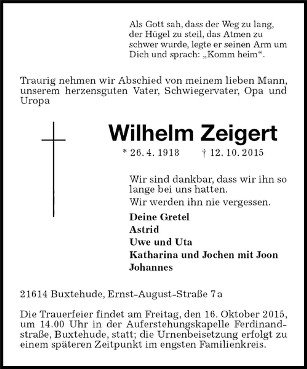 <p>Als Gott sah, dass der Weg zu lang,<br />der Hügel zu steil, das Atmen zu<br />schwer wurde, legte er seinen Arm um<br />Dich und sprach: „Komm heim“.<br />Traurig nehmen wir Abschied von meinem lieben Mann, unserem herzensguten Vater, Schwiegervater, Opa und Uropa<br />Wilhelm Zeigert<br />* 26. 4. 1918 † 12. 10. 2015<br />Wir sind dankbar, dass wir ihn so<br />lange bei uns hatten.<br />Wir werden ihn nie vergessen.<br />Deine Gretel<br />Astrid<br />Uwe und Uta<br />Katharina und Jochen mit Joon<br />Johannes<br />21614 Buxtehude, Ernst-August-Straße 7 a<br />Die Trauerfeier findet am Freitag, den 16. Oktober 2015, um 14.00 Uhr in der Auferstehungskapelle Ferdinand-straße, Buxtehude, statt; die Urnenbeisetzung erfolgt zu einem späteren Zeitpunkt im engsten Familienkreis.</p>