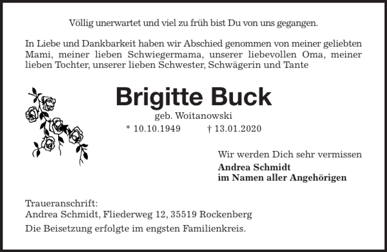 <p>Völlig unerwartet und viel zu früh bist Du von uns gegangen.</p>
<p>In Liebe und Dankbarkeit haben wir Abschied genommen von meiner geliebten<br />Mami, meiner lieben Schwiegermama, unserer liebevollen Oma, meiner<br />lieben Tochter, unserer lieben Schwester, Schwägerin und Tante<br />Brigitte Buck<br />geb. Woitanowski<br />* 10.10.1949 † 13.01.2020<br />Wir werden Dich sehr vermissen<br />Andrea Schmidt<br />im Namen aller Angehörigen<br />Traueranschrift:<br />Andrea Schmidt, Fliederweg 12, 35519 Rockenberg<br />Die Beisetzung erfolgte im engsten Familienkreis.</p>
