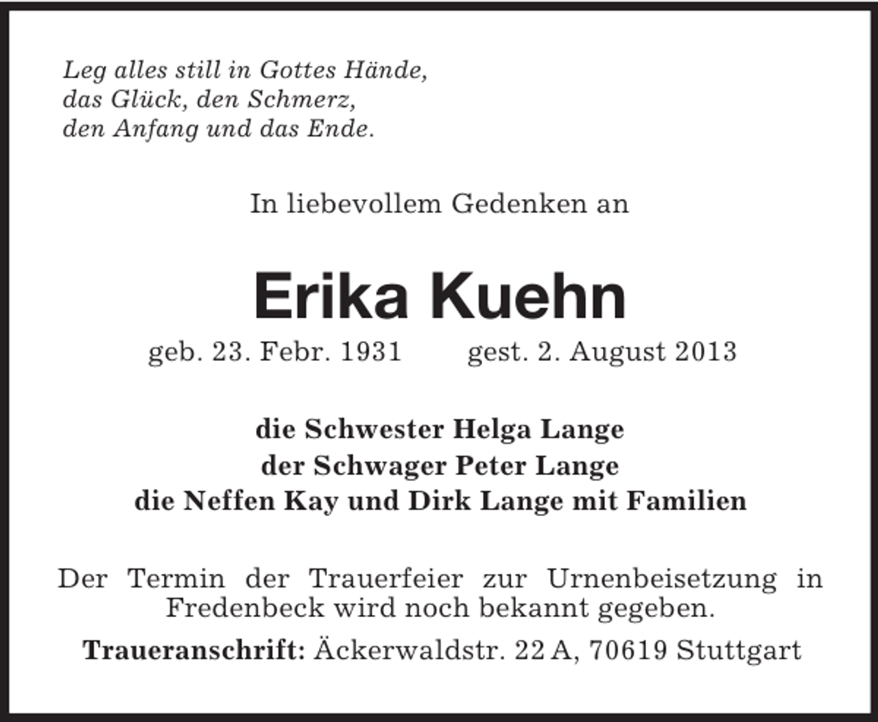<p>Leg alles still in Gottes Hände,<br />das Glück, den Schmerz,<br />den Anfang und das Ende.<br />In liebevollem Gedenken an<br />Erika Kuehn<br />geb. 23. Febr. 1931 gest. 2. August 2013<br />die Schwester Helga Lange<br />der Schwager Peter Lange<br />die Neffen Kay und Dirk Lange mit Familien<br />Der Termin der Trauerfeier zur Urnenbeisetzung in<br />Fredenbeck wird noch bekannt gegeben.<br />Traueranschrift: Äckerwaldstr. 22 A, 70619 Stuttgart</p>