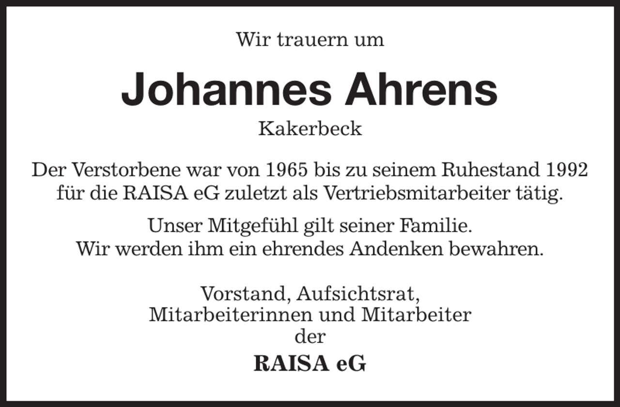 <p>Wir trauern um<br />Johannes Ahrens<br />Kakerbeck<br />Der Verstorbene war von 1965 bis zu seinem Ruhestand 1992<br />für die RAISA eG zuletzt als Vertriebsmitarbeiter tätig.<br />Unser Mitgefühl gilt seiner Familie.<br />Wir werden ihm ein ehrendes Andenken bewahren.<br />Vorstand, Aufsichtsrat,<br />Mitarbeiterinnen und Mitarbeiter<br />der<br />RAISA eG</p>