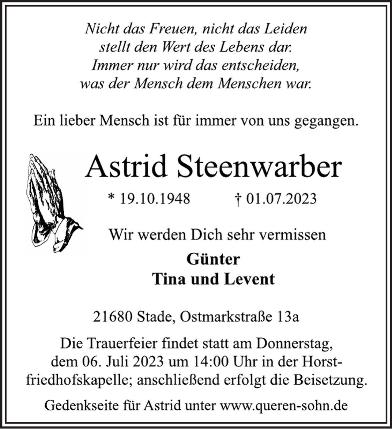 <p>Nicht das Freuen, nicht das Leiden<br />stellt den Wert des Lebens dar.<br />Immer nur wird das entscheiden,<br />was der Mensch dem Menschen war.<br />Ein lieber Mensch ist für immer von uns gegangen.<br />Astrid Steenwarber<br />* 19.10.1948 † 01.07.2023<br />Wir werden Dich sehr vermissen<br />Günter<br />Tina und Levent<br />21680 Stade, Ostmarkstraße 13a<br />Die Trauerfeier findet statt am Donnerstag,<br />dem 06. Juli 2023 um 14:00 Uhr in der Horstfriedhofskapelle; anschließend erfolgt die Beisetzung.<br />Gedenkseite für Astrid unter www.queren-sohn.de</p>
