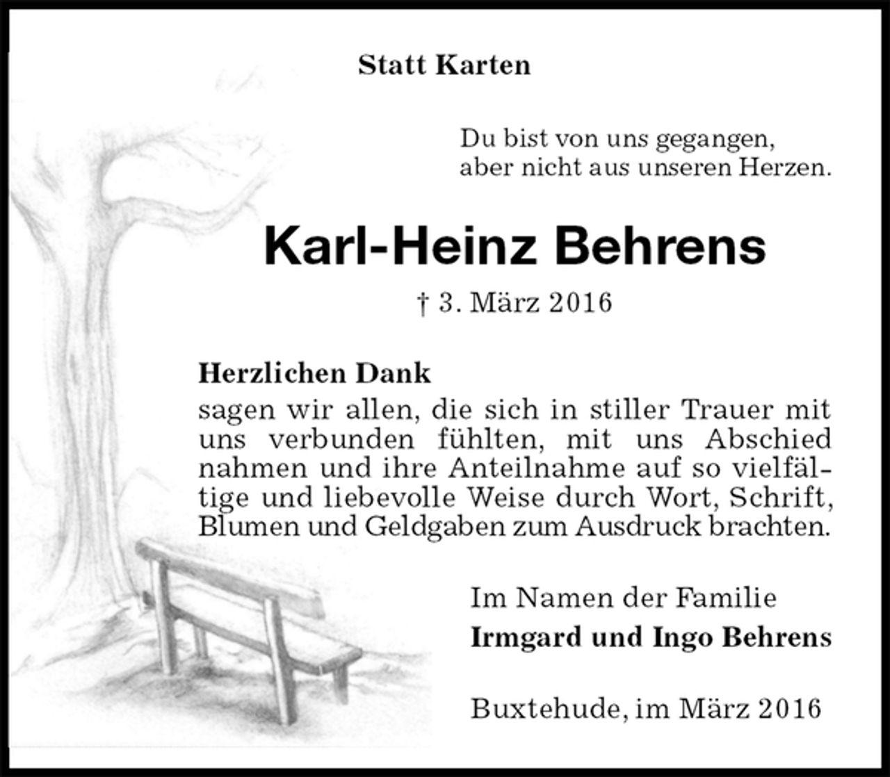 <p>Statt Karten<br />Du bist von uns gegangen,<br />aber nicht aus unseren Herzen.<br />Karl-Heinz Behrens<br />† 3. März 2016<br />Herzlichen Dank<br />sagen wir allen, die sich in stiller Trauer mit uns verbunden fühlten, mit uns Abschied nahmen und ihre Anteilnahme auf so vielfältige und liebevolle Weise durch Wort, Schrift, Blumen und Geldgaben zum Ausdruck brachten.<br />Im Namen der Familie<br />Irmgard und Ingo Behrens<br />Buxtehude, im März 2016</p>