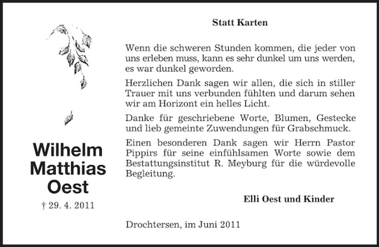 <p>Statt Karten Wenn die schweren Stunden kommen, die jeder von uns erleben muss, kann es sehr dunkel um uns werden, es war dunkel geworden. Herzlichen Dank sagen wir allen, die sich in stiller Trauer mit uns verbunden fühlten und darum sehen wir am Horizont ein helles Licht. Danke für geschriebene Worte, Blumen, Gestecke und lieb gemeinte Zuwendungen für Grabschmuck.</p><p>Wilhelm Matthias Oest<br />† 29. 4. 2011</p><p>Einen besonderen Dank sagen wir Herrn Pastor Pippirs für seine einfühlsamen Worte sowie dem Bestattungsinstitut R. Meyburg für die würdevolle Begleitung. Elli Oest und Kinder Drochtersen, im Juni 2011</p>