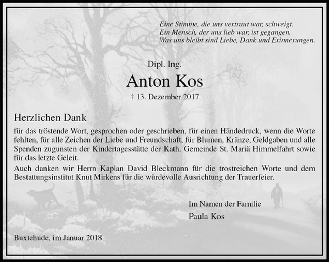 <p>Eine Stimme, die uns vertraut war, schweigt.<br />Ein Mensch, der uns lieb war, ist gegangen.<br />Was uns bleibt sind Liebe, Dank und Erinnerungen.<br />Dipl. Ing.<br />Anton Kos<br />† 13. Dezember 2017<br />Herzlichen Dank<br />für das tröstende Wort, gesprochen oder geschrieben, für einen Händedruck, wenn die Worte<br />fehlten, für alle Zeichen der Liebe und Freundschaft, für Blumen, Kränze, Geldgaben und alle<br />Spenden zugunsten der Kindertagesstätte der Kath. Gemeinde St. Mariä Himmelfahrt sowie<br />für das letzte Geleit.<br />Auch danken wir Herrn Kaplan David Bleckmann für die trostreichen Worte und dem<br />Bestattungsinstitut Knut Mirkens für die würdevolle Ausrichtung der Trauerfeier.<br />Im Namen der Familie<br />Paula Kos<br />Buxtehude, im Januar 2018</p>