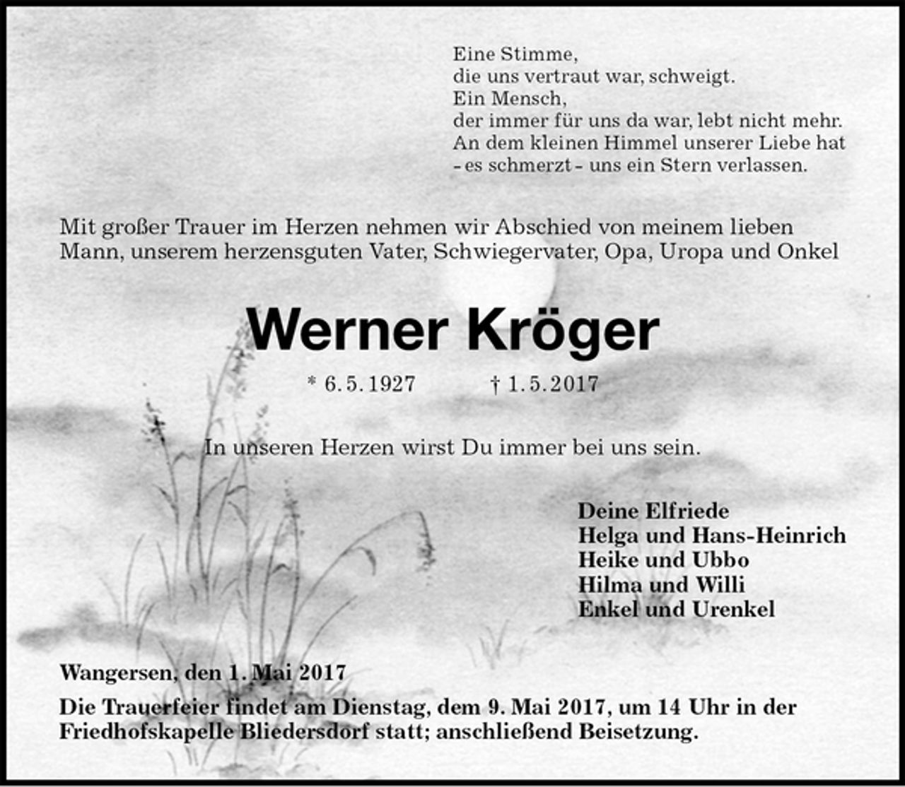 <p>Eine Stimme,<br />die uns vertraut war, schweigt.<br />Ein Mensch,<br />der immer für uns da war, lebt nicht mehr.<br />An dem kleinen Himmel unserer Liebe hat<br />- es schmerzt - uns ein Stern verlassen.<br />Mit großer Trauer im Herzen nehmen wir Abschied von meinem lieben Mann, unserem herzensguten Vater, Schwiegervater, Opa, Uropa und Onkel<br />Werner Kröger<br />* 6. 5. 1927 † 1. 5. 2017<br />In unseren Herzen wirst Du immer bei uns sein.<br />Deine Elfriede<br />Helga und Hans-Heinrich<br />Heike und Ubbo<br />Hilma und Willi<br />Enkel und Urenkel<br />Wangersen, den 1. Mai 2017<br />Die Trauerfeier findet am Dienstag, dem 9. Mai 2017, um 14 Uhr in der Friedhofskapelle Bliedersdorf statt; anschließend Beisetzung.</p>