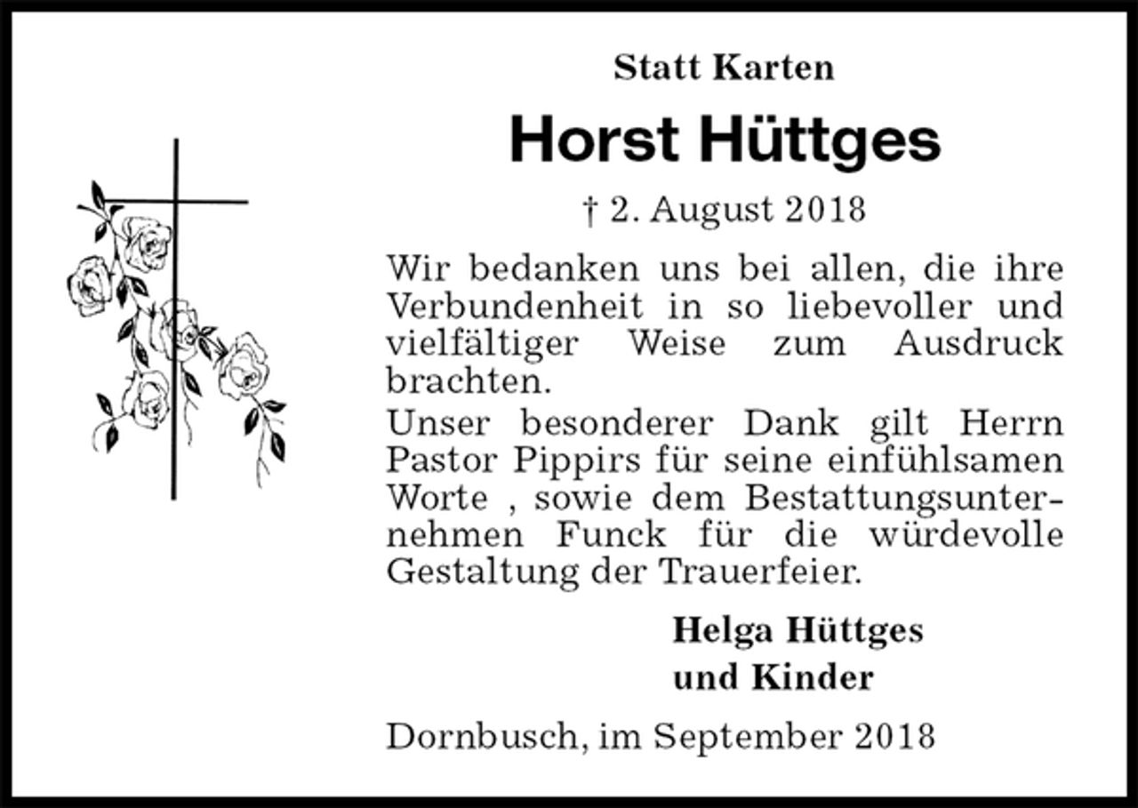 <p>Statt Karten<br />Horst Hüttges<br />† 2. August 2018<br />Wir bedanken uns bei allen, die ihre Verbundenheit in so liebevoller und vielfältiger Weise zum Ausdruck brachten.<br />Unser besonderer Dank gilt Herrn Pastor Pippirs für seine einfühlsamen Worte , sowie dem Bestattungsunternehmen Funck für die würdevolle<br />Gestaltung der Trauerfeier.<br />Helga Hüttges<br />und Kinder<br />Dornbusch, im September 2018</p>