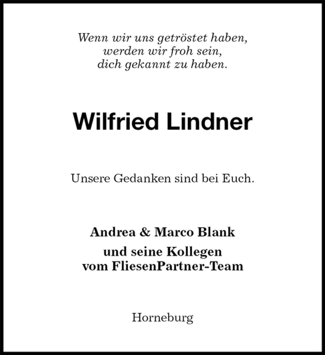 <p>Wenn wir uns getröstet haben,<br />werden wir froh sein,<br />dich gekannt zu haben.<br />Wilfried Lindner<br />Unsere Gedanken sind bei Euch.<br />Andrea &amp; Marco Blank<br />und seine Kollegen<br />vom FliesenPartner-Team<br />Horneburg</p>