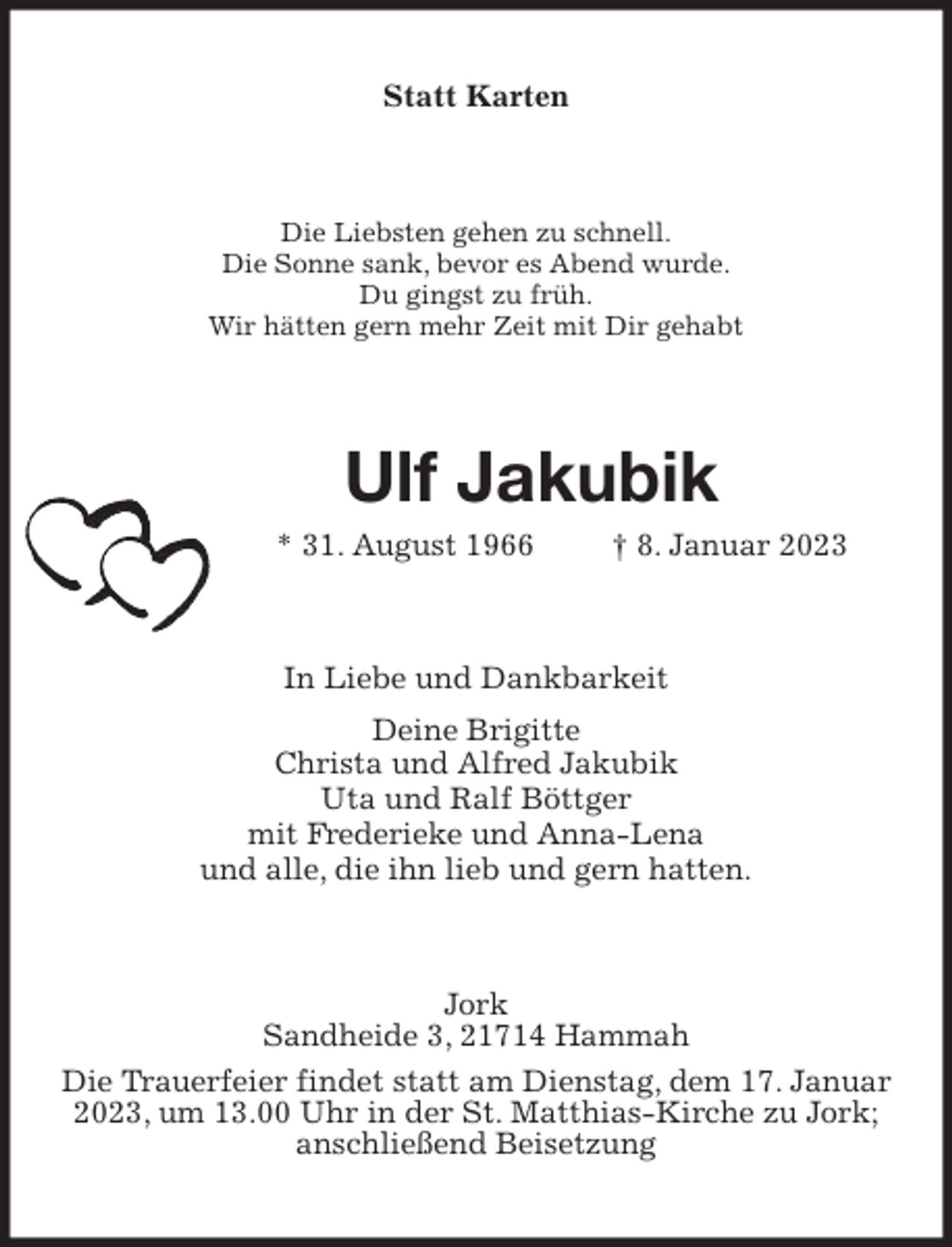 <p>Statt Karten<br />Die Liebsten gehen zu schnell.<br />Die Sonne sank, bevor es Abend wurde.<br />Du gingst zu früh.<br />Wir hätten gern mehr Zeit mit Dir gehabt<br />Ulf Jakubik<br />* 31. August 1966 † 8. Januar 2023<br />In Liebe und Dankbarkeit<br />Deine Brigitte<br />Christa und Alfred Jakubik<br />Uta und Ralf Böttger<br />mit Frederieke und Anna-Lena<br />und alle, die ihn lieb und gern hatten.<br />Jork<br />Sandheide 3, 21714 Hammah<br />Die Trauerfeier findet statt am Dienstag, dem 17. Januar 2023, um 13.00 Uhr in der St. Matthias-Kirche zu Jork;<br />anschließend Beisetzung</p>