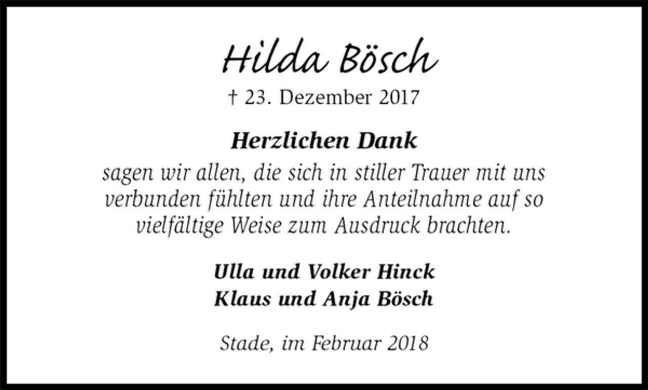 <p>Hilda Bösch<br />† 23. Dezember 2017<br />Herzlichen Dank<br />sagen wir allen, die sich in stiller Trauer mit uns<br />verbunden fühlten und ihre Anteilnahme auf so<br />vielfältige Weise zum Ausdruck brachten.<br />Ulla und Volker Hinck<br />Klaus und Anja Bösch<br />Stade, im Februar 2018</p>