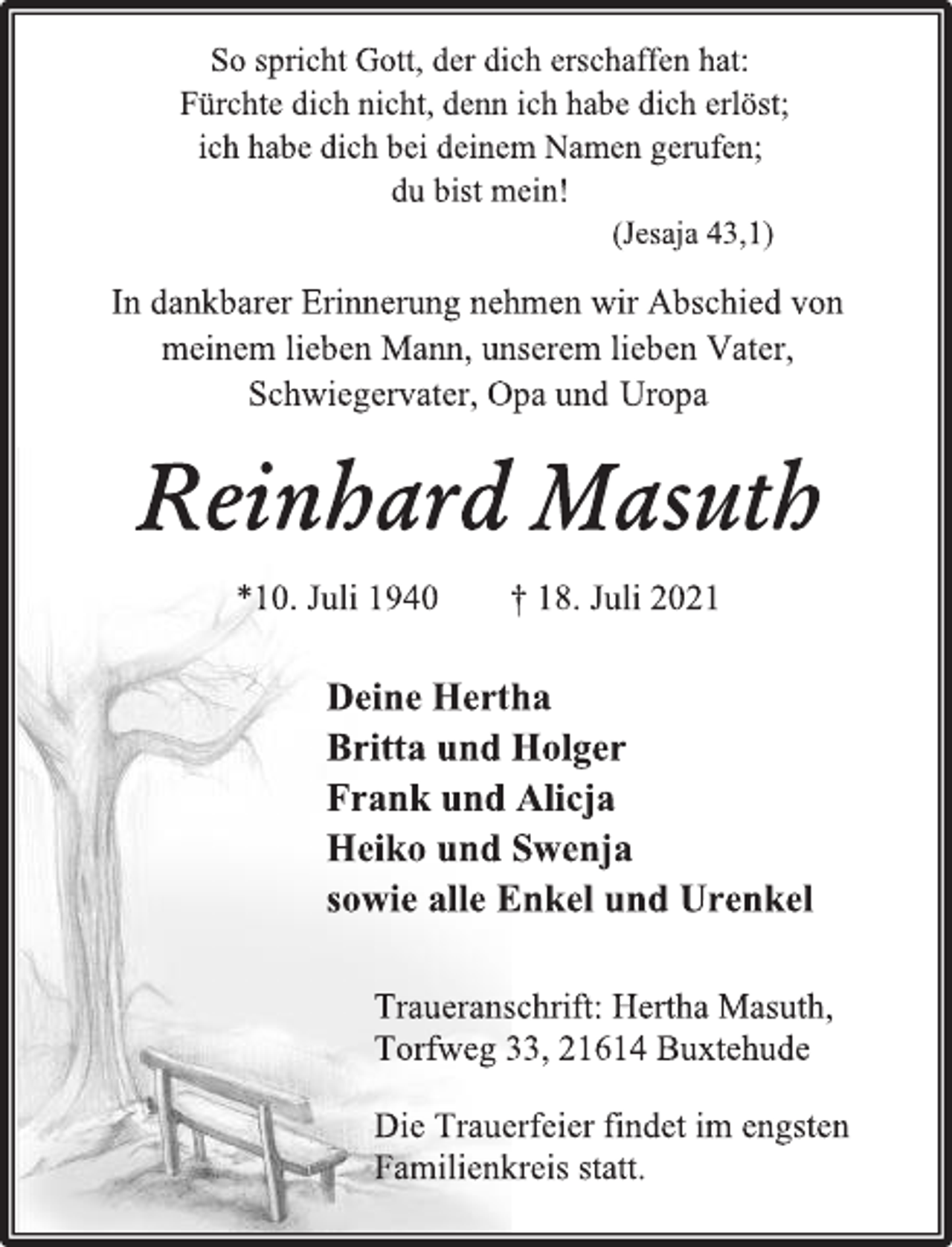 <p>So spricht Gott, der dich erschaffen hat:</p>
<p>Fürchte dich nicht, denn ich habe dich erlöst;</p>
<p>ich habe dich bei deinem Namen gerufen;</p>
<p>du bist mein!</p>
<p>(Jesaja 43,1)</p>
<p>In dankbarer Erinnerung nehmen wir Abschied von</p>
<p>meinem lieben Mann, unserem lieben Vater,</p>
<p>Schwiegervater, Opa und Uropa</p>
<p>Reinhard Masuth</p>
<p>*10. Juli 1940 † 18. Juli 2021</p>
<p>Deine Hertha</p>
<p>Britta und Holger</p>
<p>Frank und Alicja</p>
<p>Heiko und Swenja</p>
<p>sowie alle Enkel und Urenkel</p>
<p>Traueranschrift: Hertha Masuth,</p>
<p>Torfweg 33, 21614 Buxtehude</p>
<p>Die Trauerfeier findet im engsten<br />Familienkreis statt.</p>