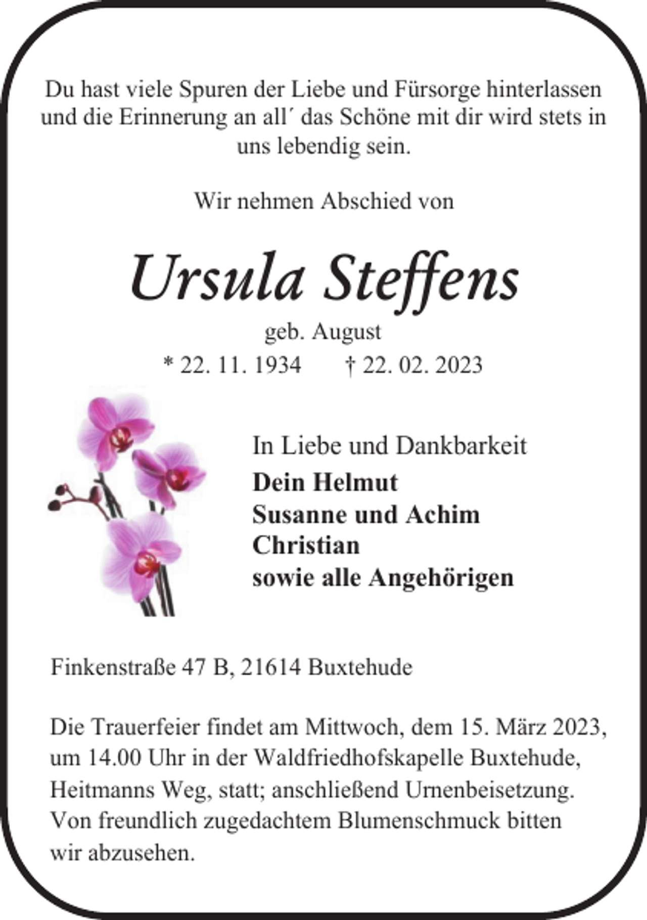 <p>Du hast viele Spuren der Liebe und Fürsorge hinterlassen<br />und die Erinnerung an all´ das Schöne mit dir wird stets in<br />uns lebendig sein.<br />Wir nehmen Abschied von<br />Ursula Steffens<br />geb. August<br />* 22. 11. 1934 † 22. 02. 2023<br />In Liebe und Dankbarkeit<br />Dein Helmut<br />Susanne und Achim<br />Christian<br />sowie alle Angehörigen<br />Finkenstraße 47 B, 21614 Buxtehude<br />Die Trauerfeier findet am Mittwoch, dem 15. März 2023,<br />um 14.00 Uhr in der Waldfriedhofskapelle Buxtehude,<br />Heitmanns Weg, statt; anschließend Urnenbeisetzung.<br />Von freundlich zugedachtem Blumenschmuck bitten<br />wir abzusehen.</p>