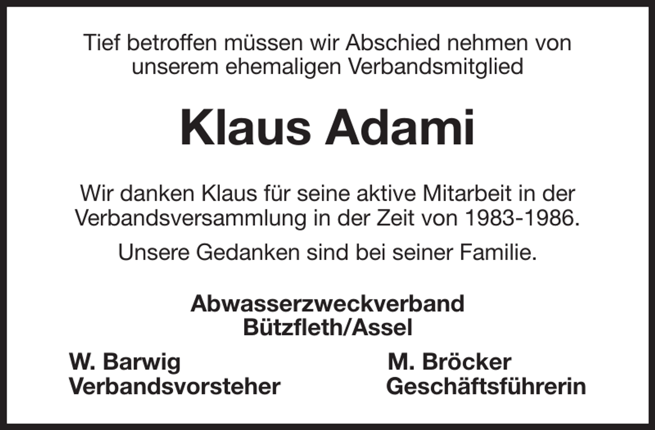 <p>Tief betroffen müssen wir Abschied nehmen von<br />unserem ehemaligen Verbandsmitglied<br />Klaus Adami<br />Wir danken Klaus für seine aktive Mitarbeit in der<br />Verbandsversammlung in der Zeit von 1983-1986.<br />Unsere Gedanken sind bei seiner Familie.<br />Abwasserzweckverband<br />Bützfleth/Assel<br />W. Barwig M. Bröcker<br />Verbandsvorsteher Geschäftsführerin</p>