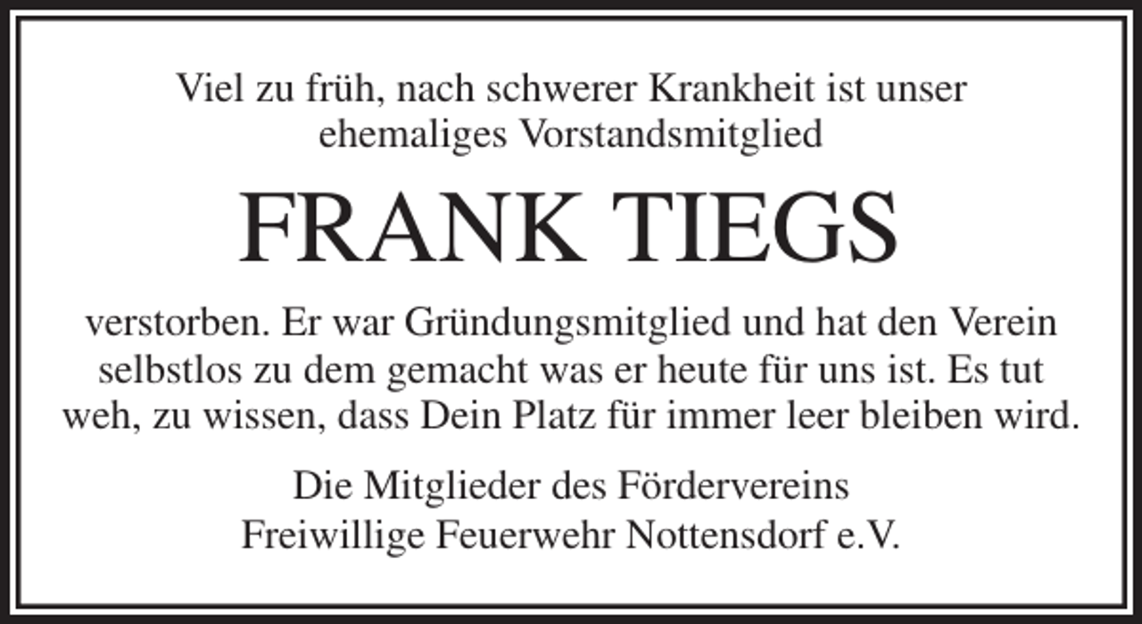 <p>Viel zu früh, nach schwerer Krankheit ist unser<br />ehemaliges Vorstandsmitglied<br />FRANK TIEGS<br />verstorben. Er war Gründungsmitglied und hat den Verein selbstlos zu dem gemacht was er heute für uns ist. Es tut weh, zu wissen, dass Dein Platz für immer leer bleiben wird.<br />Die Mitglieder des Fördervereins<br />Freiwillige Feuerwehr Nottensdorf e.V.</p>