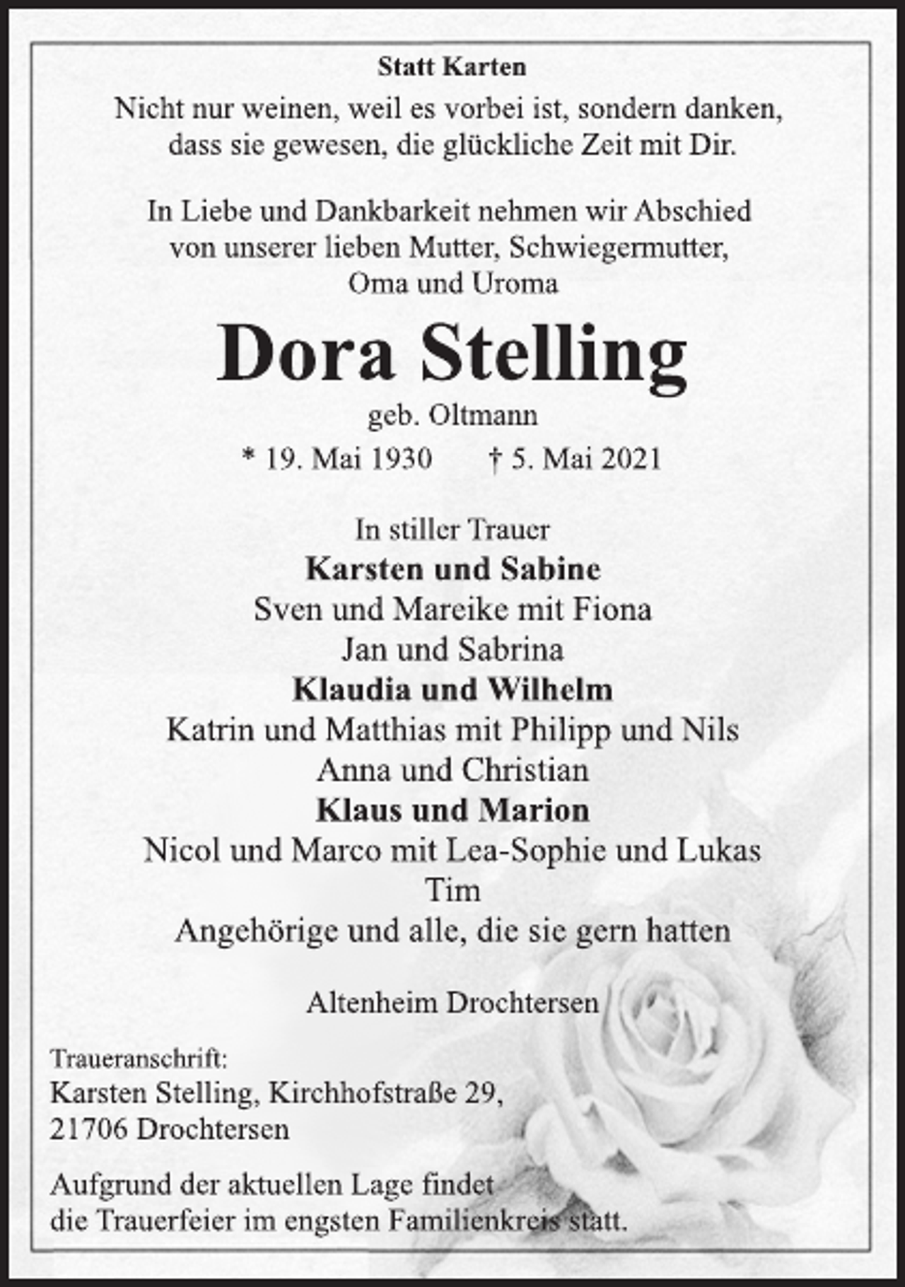 <p>Statt Karten<br />Nicht nur weinen, weil es vorbei ist, sondern danken,<br />dass sie gewesen, die glückliche Zeit mit Dir.<br />In Liebe und Dankbarkeit nehmen wir Abschied<br />von unserer lieben Mutter, Schwiegermutter,<br />Oma und Uroma<br />Dora Stelling<br />geb. Oltmann<br />* 19. Mai 1930 † 5. Mai 2021<br />In stiller Trauer<br />Karsten und Sabine<br />Sven und Mareike mit Fiona<br />Jan und Sabrina<br />Klaudia und Wilhelm<br />Katrin und Matthias mit Philipp und Nils<br />Anna und Christian<br />Klaus und Marion<br />Nicol und Marco mit Lea-Sophie und Lukas<br />Tim<br />Angehörige und alle, die sie gern hatten<br />Altenheim Drochtersen<br />Traueranschrift:<br />Karsten Stelling, Kirchhofstraße 29,<br />21706 Drochtersen<br />Aufgrund der aktuellen Lage findet<br />die Trauerfeier im engsten Familienkreis statt.</p>