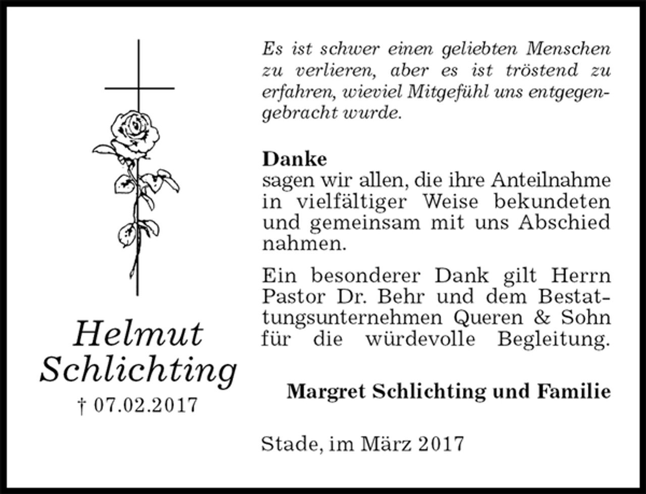 <p>Es ist schwer einen geliebten Menschen zu verlieren, aber es ist tröstend zu<br />erfahren, wieviel Mitgefühl uns entgegengebracht wurde.</p>
<p>Danke<br />sagen wir allen, die ihre Anteilnahme in vielfältiger Weise bekundeten und gemeinsam mit uns Abschied nahmen.<br />Ein besonderer Dank gilt Herrn Pastor Dr. Behr und dem Bestattungsunternehmen Queren &amp; Sohn für die würdevolle Begleitung.<br />Margret Schlichting und Familie<br />Stade, im März 2017<br />Helmut<br />Schlichting<br />† 07.02.2017</p>