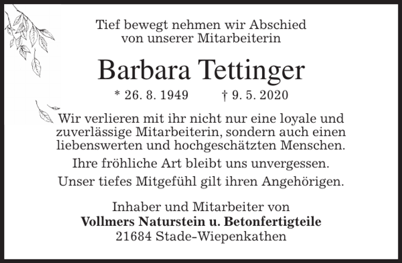 <p>Tief bewegt nehmen wir Abschied<br />von unserer Mitarbeiterin<br />Barbara Tettinger<br />* 26. 8. 1949 † 9. 5. 2020<br />Wir verlieren mit ihr nicht nur eine loyale und<br />zuverlässige Mitarbeiterin, sondern auch einen<br />liebenswerten und hochgeschätzten Menschen.<br />Ihre fröhliche Art bleibt uns unvergessen.<br />Unser tiefes Mitgefühl gilt ihren Angehörigen.<br />Inhaber und Mitarbeiter von<br />Vollmers Naturstein u. Betonfertigteile<br />21684 Stade-Wiepenkathen</p>
