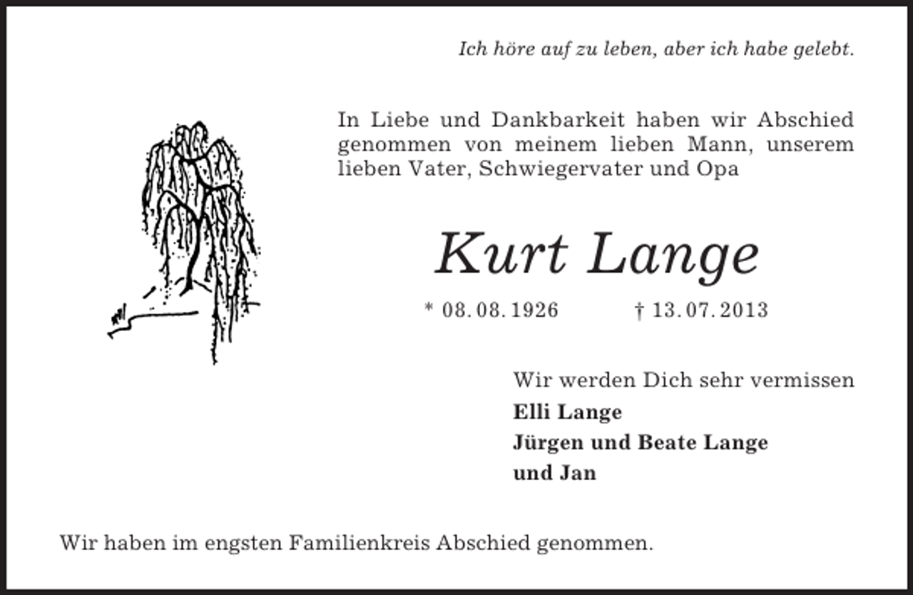 <p>Ich höre auf zu leben, aber ich habe gelebt.</p><p>In Liebe und Dankbarkeit haben wir Abschied<br />genommen von meinem lieben Mann, unserem<br />lieben Vater, Schwiegervater und Opa</p><p>Kurt Lange<br />* 08. 08. 1926</p><p>† 13. 07. 2013</p><p>Wir werden Dich sehr vermissen<br />Elli Lange<br />Jürgen und Beate Lange<br />und Jan<br />Wir haben im engsten Familienkreis Abschied genommen.</p>
