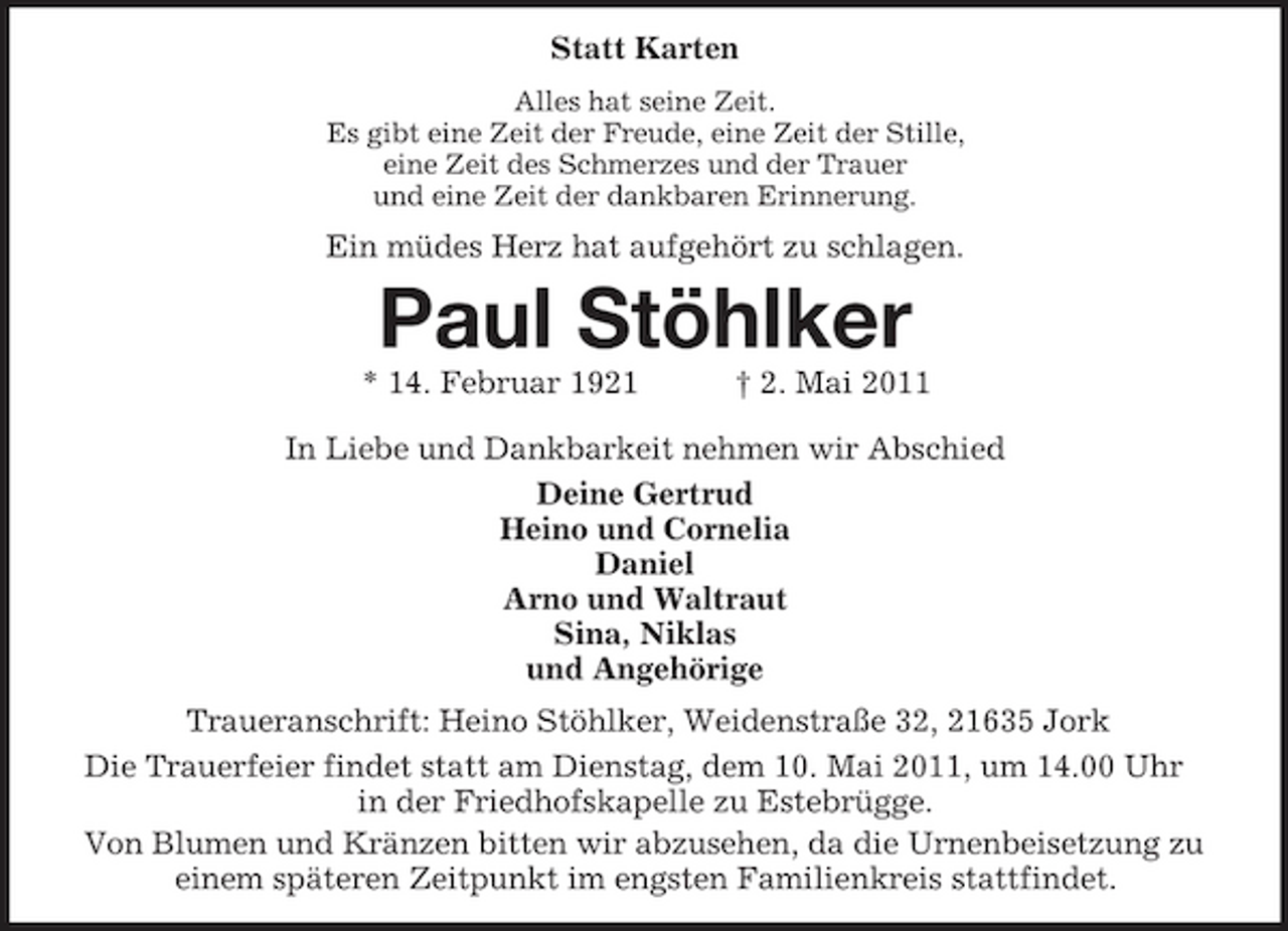 <p>Statt Karten<br />Alles hat seine Zeit.<br />Es gibt eine Zeit der Freude, eine Zeit der Stille,<br />eine Zeit des Schmerzes und der Trauer<br />und eine Zeit der dankbaren Erinnerung.<br />Ein müdes Herz hat aufgehört zu schlagen.<br />Paul Stöhlker<br />* 14. Februar 1921 † 2. Mai 2011<br />In Liebe und Dankbarkeit nehmen wir Abschied<br />Deine Gertrud<br />Heino und Cornelia<br />Daniel<br />Arno und Waltraut<br />Sina, Niklas<br />und Angehörige<br />Traueranschrift: Heino Stöhlker, Weidenstraße 32, 21635 Jork<br />Die Trauerfeier findet statt am Dienstag, dem 10. Mai 2011, um 14.00 Uhr in der Friedhofskapelle zu Estebrügge.<br />Von Blumen und Kränzen bitten wir abzusehen, da die Urnenbeisetzung zu einem späteren Zeitpunkt im engsten Familienkreis stattfindet.</p>