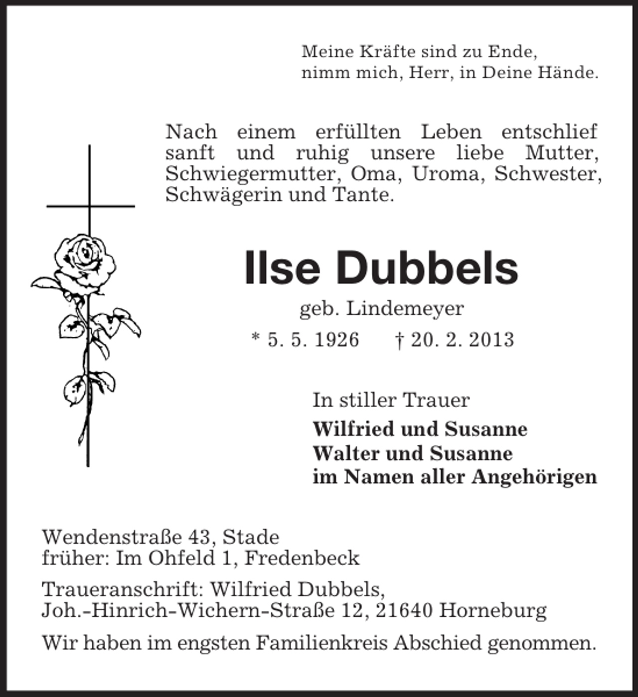 <p>Meine Kräfte sind zu Ende,<br />nimm mich, Herr, in Deine Hände.</p><p>Nach einem erfüllten Leben entschlief<br />sanft und ruhig unsere liebe Mutter,<br />Schwiegermutter, Oma, Uroma, Schwester,<br />Schwägerin und Tante.</p><p>Ilse Dubbels<br />geb. Lindemeyer<br />* 5. 5. 1926<br />† 20. 2. 2013<br />In stiller Trauer<br />Wilfried und Susanne<br />Walter und Susanne<br />im Namen aller Angehörigen<br />Wendenstraße 43, Stade<br />früher: Im Ohfeld 1, Fredenbeck<br />Traueranschrift: Wilfried Dubbels,<br />Joh.-Hinrich-Wichern-Straße 12, 21640 Horneburg<br />Wir haben im engsten Familienkreis Abschied genommen.</p>