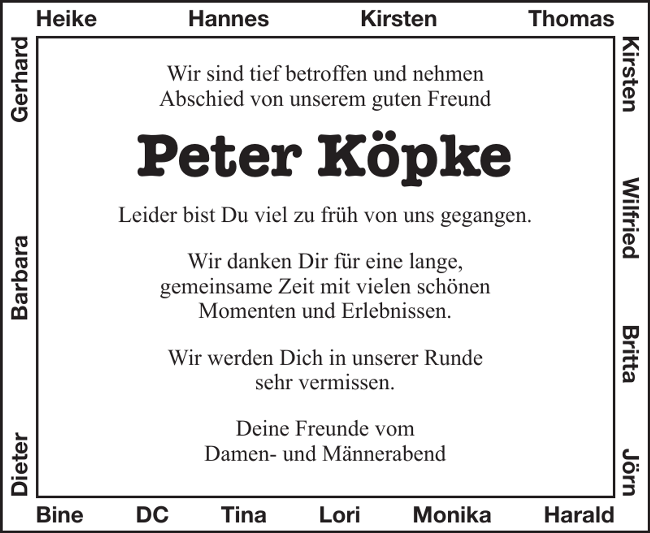 <p>Wir sind tief betroffen und nehmen<br />Abschied von unserem guten Freund<br />Peter Köpke<br />Leider bist Du viel zu früh von uns gegangen.<br />Wir danken dir für eine lange,<br />gemeinsame Zeit mit vielen schönen<br />Momenten und Erlebnissen.<br />Wir werden Dich in unserer Runde<br />sehr vermissen.<br />Deine Freunde vom<br />Damen- und Männerabend</p><p>Namen in den Rahmen:<br />oben: Heike-Hannes-Kirsten-Thomas<br />links: Dieter-Barbara-Gerhard<br />rechts: Kirsten-Wielfried-Britta-Jörn<br />unten: Bine-DC-Tina-Lori-Monika-Harald</p>