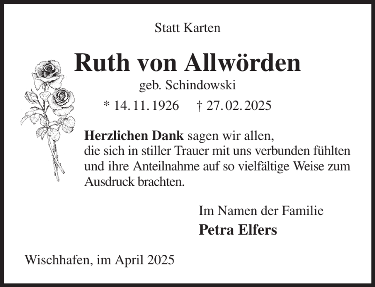 <p>Statt Karten<br />Ruth von Allwörden<br />geb. Schindowski<br />* 14. 11. 1926 † 27. 02. 2025<br />Herzlichen Dank sagen wir allen,<br />die sich in stiller Trauer mit uns verbunden fühlten und ihre Anteilnahme auf so vielfältige Weise zum Ausdruck brachten.<br />Im Namen der Familie<br />Petra Elfers<br />Wischhafen, im April 2025</p>