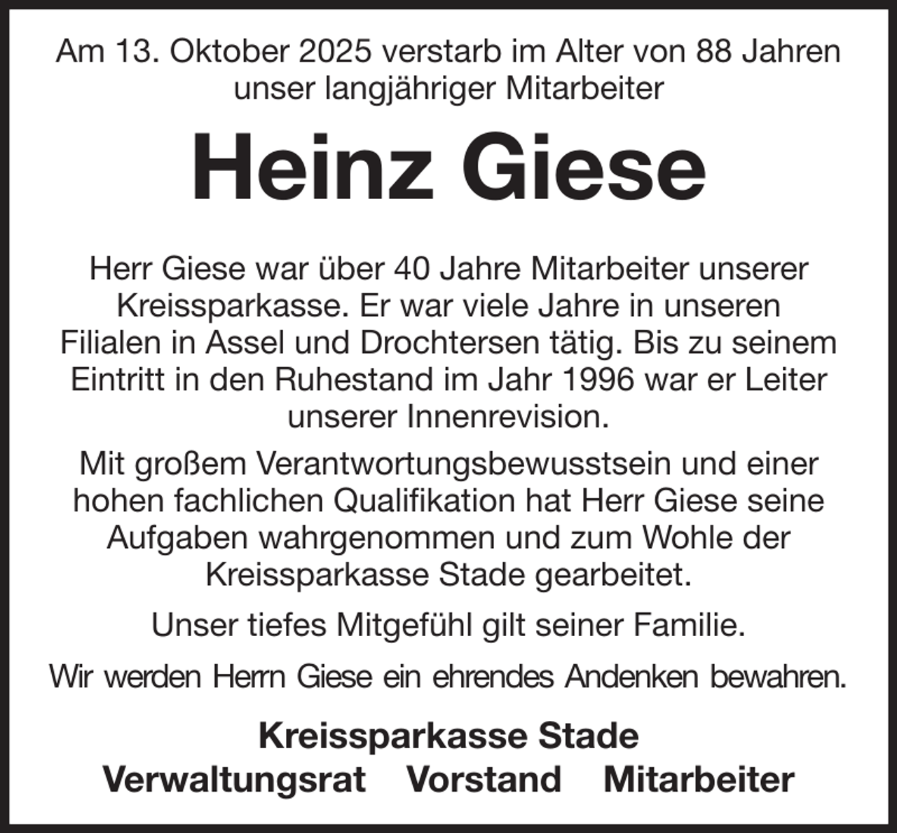 <p>Am 13. Oktober 2025 verstarb im Alter von 88 Jahren unser langjähriger Mitarbeiter<br />Heinz Giese<br />Herr Giese war über 40 Jahre Mitarbeiter unserer Kreissparkasse. Er war viele Jahre in unseren<br />Filialen in Assel und Drochtersen tätig. Bis zu seinem<br />Eintritt in den Ruhestand im Jahr 1996 war er Leiter unserer Innenrevision.<br />Mit großem Verantwortungsbewusstsein und einer<br />hohen fachlichen Qualifikation hat Herr Giese seine Aufgaben wahrgenommen und zum Wohle der<br />Kreissparkasse Stade gearbeitet.<br />Unser tiefes Mitgefühl gilt seiner Familie.<br />Wir werden Herrn Giese ein ehrendes Andenken bewahren.<br />Kreissparkasse Stade<br />Verwaltungsrat Vorstand Mitarbeiter</p>