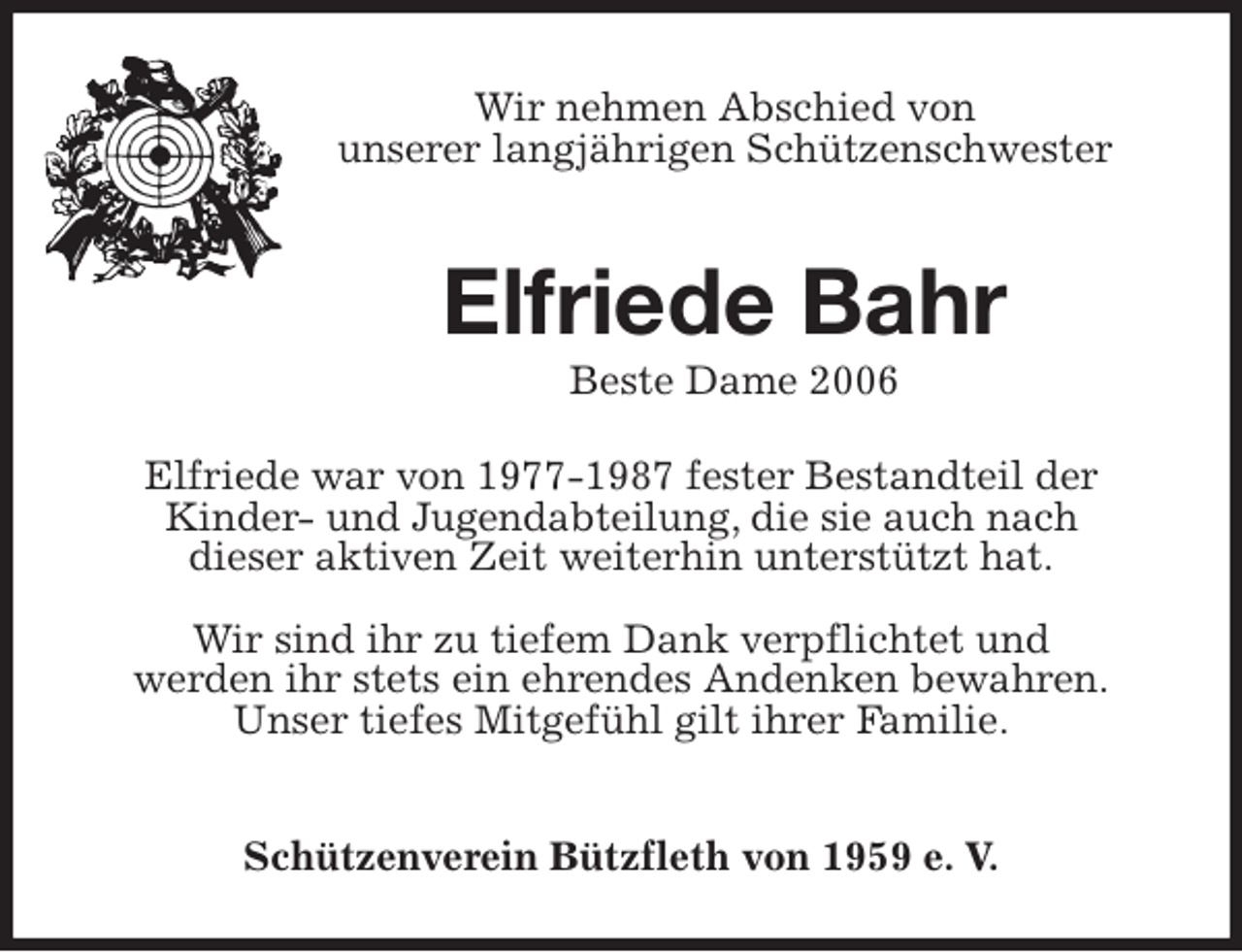 <p>Beste Dame 2006<br />Schützenverein Bützfleth von 1959 e. V.<br />Elfriede Bahr<br />Elfriede war von 1977-1987 fester Bestandteil der<br />Kinder- und Jugendabteilung, die sie auch nach<br />dieser aktiven Zeit weiterhin unterstützt hat.</p>
<p>Wir sind ihr zu tiefem Dank verpflichtet und<br />werden ihr stets ein ehrendes Andenken bewahren.<br />Unser tiefes Mitgefühl gilt ihrer Familie.<br />Wir nehmen Abschied von<br />unserer langjährigen Schützenschwester</p>