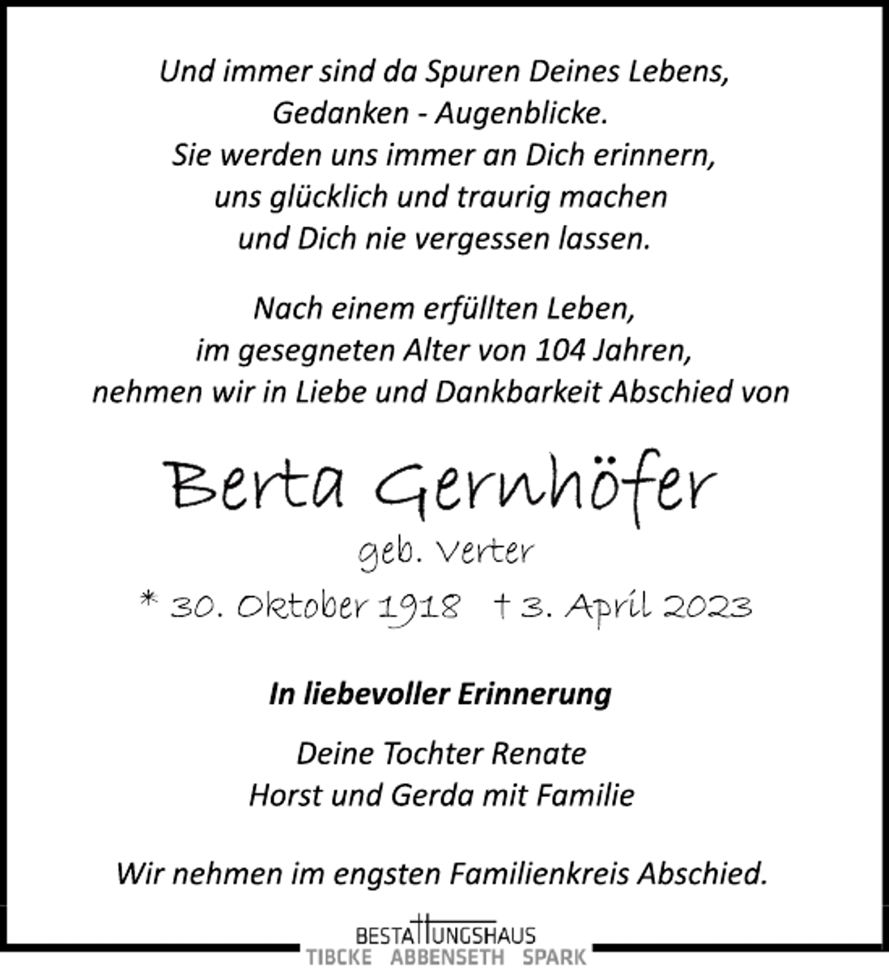 <p>Und immer sind da Spuren Deines Lebens,<br />Gedanken ­ Augenblicke.<br />Sie werden uns immer an Dich erinnern,<br />uns glücklich und traurig machen<br />und Dich nie vergessen lassen.<br />Nach einem erfüllten Leben,<br />im gesegneten Alter von 104 Jahren,<br />nehmen wir in Liebe und Dankbarkeit Abschied von<br />Berta Gernhöfer<br />geb. Verter<br />* 30. Oktober 1918 + 3. April 2023<br />In liebevoller Erinnerung<br />Deine Tochter Renate<br />Horst und Gerda mit Familie<br />Wir nehmen im engsten Familienkreis Abschied.</p>
