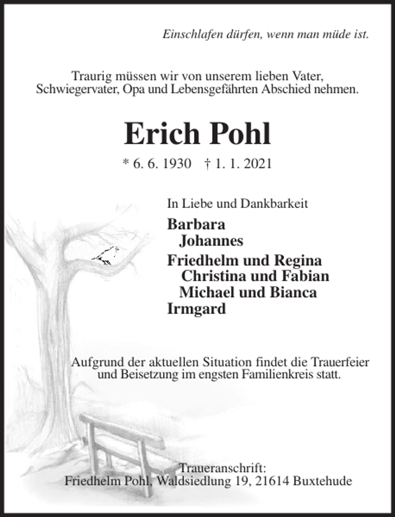 <p>Einschlafen dürfen, wenn man müde ist.<br />Traurig müssen wir von unserem lieben Vater,<br />Schwiegervater, Opa und Lebensgefährten Abschied nehmen.<br />Erich Pohl<br />* 6. 6. 1930 † 1. 1. 2021<br />In Liebe und Dankbarkeit<br />Barbara<br />Johannes<br />Friedhelm und Regina<br />Christina und Fabian<br />Michael und Bianca<br />Irmgard<br />Aufgrund der aktuellen Situation findet die Trauerfeier und Beisetzung im engsten Familienkreis statt.</p>
<p>Traueranschrift:<br />Friedhelm Pohl, Waldsiedlung 19, 21614 Buxtehude</p>