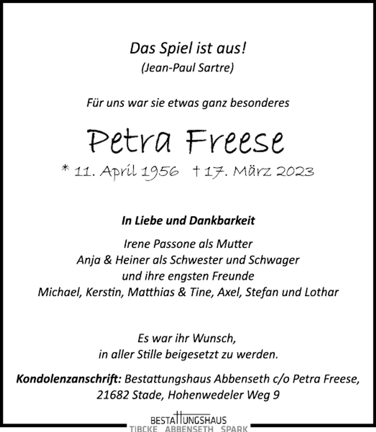 <p>Das Spiel ist aus!<br />(Jean­Paul Sartre)<br />Für uns war sie etwas ganz besonderes<br />Petra Freese<br />* 11. April 1956 † 17. März 2023<br />In Liebe und Dankbarkeit<br />Irene Passone als Mutter<br />Anja &amp; Heiner als Schwester und Schwager<br />und ihre engsten Freunde<br />Michael, Kerstin, Matthias &amp; Tine, Axel, Stefan und Lothar<br />Es war ihr Wunsch,<br />in aller Stille beigesetzt zu werden.<br />Kondolenzanschrift: Bestattungshaus Abbenseth c/o Petra Freese,<br />21682 Stade, Hohenwedeler Weg 9</p>