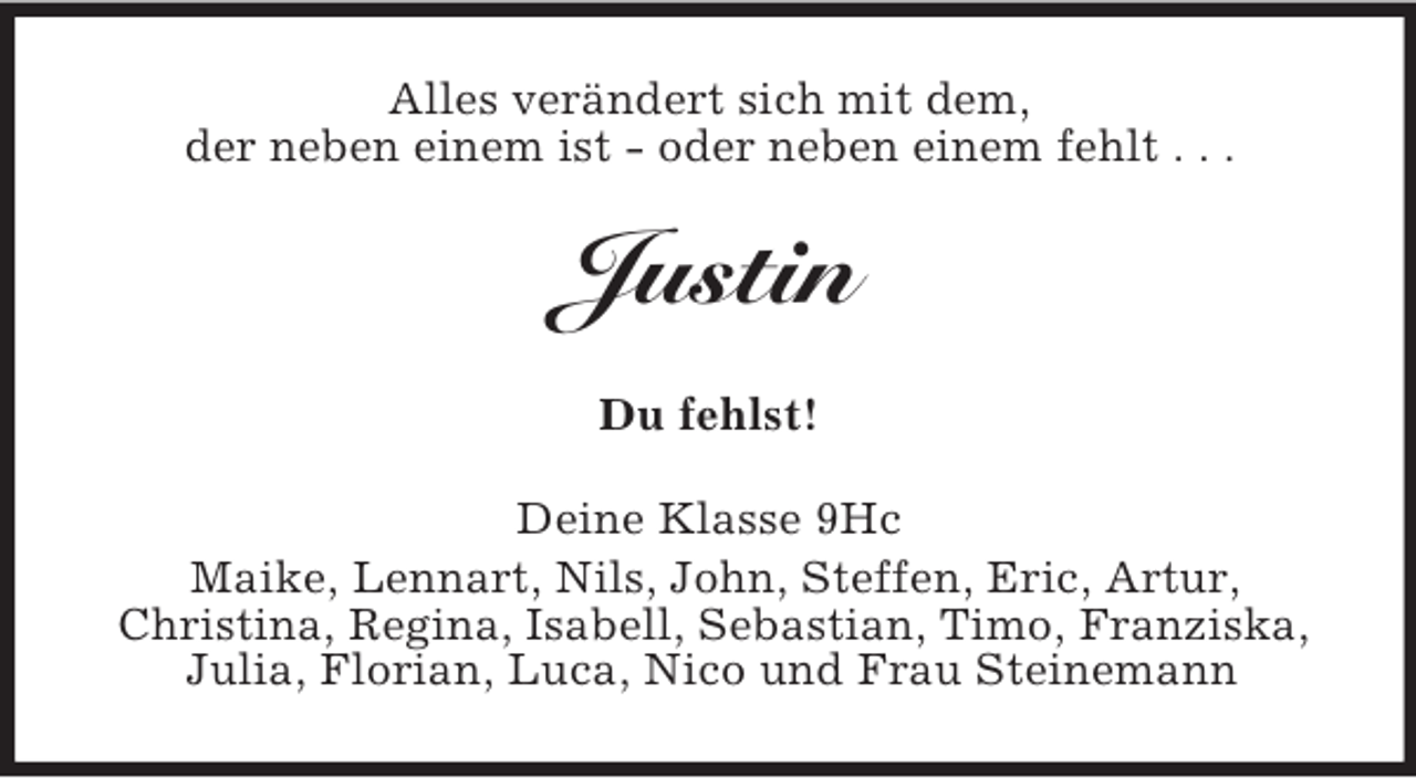 <p>Alles verändert sich mit dem,<br />der neben einem ist - oder neben einem fehlt . . .</p><p>Justin<br />Du fehlst!<br />Deine Klasse 9Hc<br />Maike, Lennart, Nils, John, Steffen, Eric, Artur,<br />Christina, Regina, Isabell, Sebastian, Timo, Franziska,<br />Julia, Florian, Luca, Nico und Frau Steinemann</p>