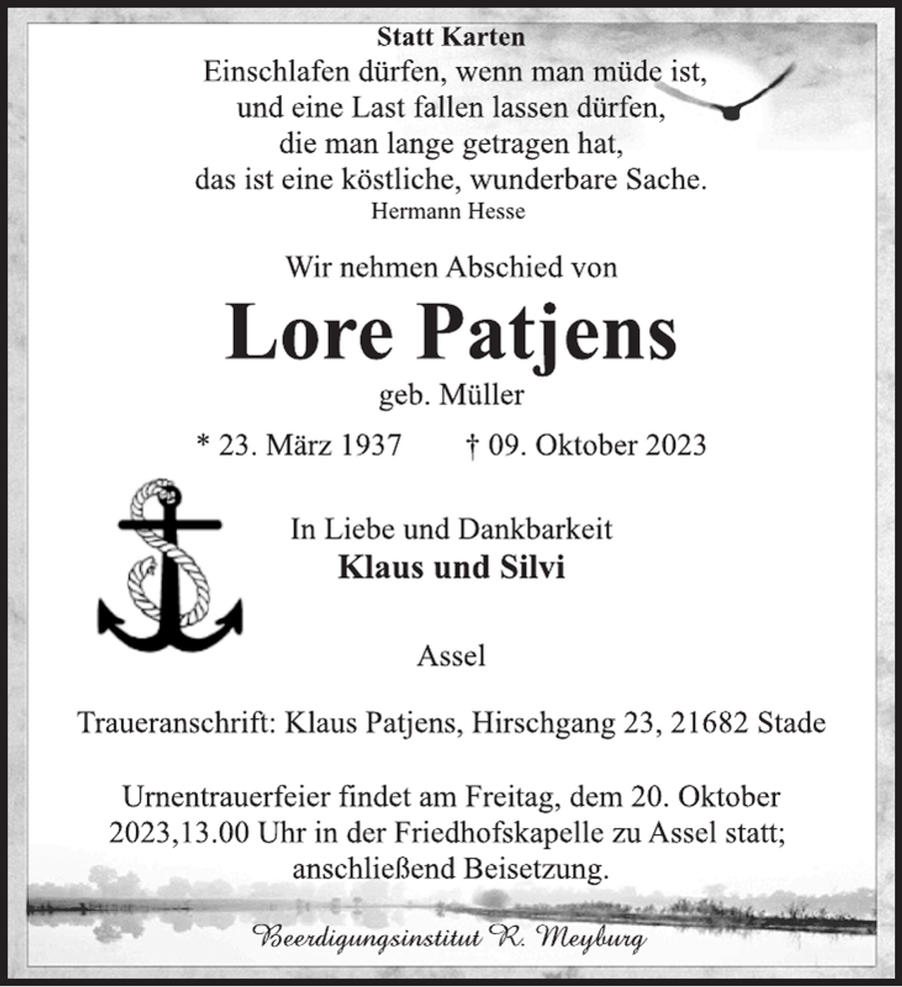 <p>Statt Karten<br />Einschlafen dürfen, wenn man müde ist,<br />und eine Last fallen lassen dürfen,<br />die man lange getragen hat,<br />das ist eine köstliche, wunderbare Sache.<br />Hermann Hesse<br />Wir nehmen Abschied von<br />Lore Patjens<br />geb. Müller<br />* 23. März 1937 † 09. Oktober 2023<br />In Liebe und Dankbarkeit<br />Klaus und Silvi<br />Assel<br />Traueranschrift: Klaus Patjens, Hirschgang 23, 21682 Stade<br />Urnentrauerfeier findet am Freitag, dem 20. Oktober<br />2023,13.00 Uhr in der Friedhofskapelle zu Assel statt;<br />anschließend Beisetzung.<br />Beerdigungsinstitut R. Meyburg</p>