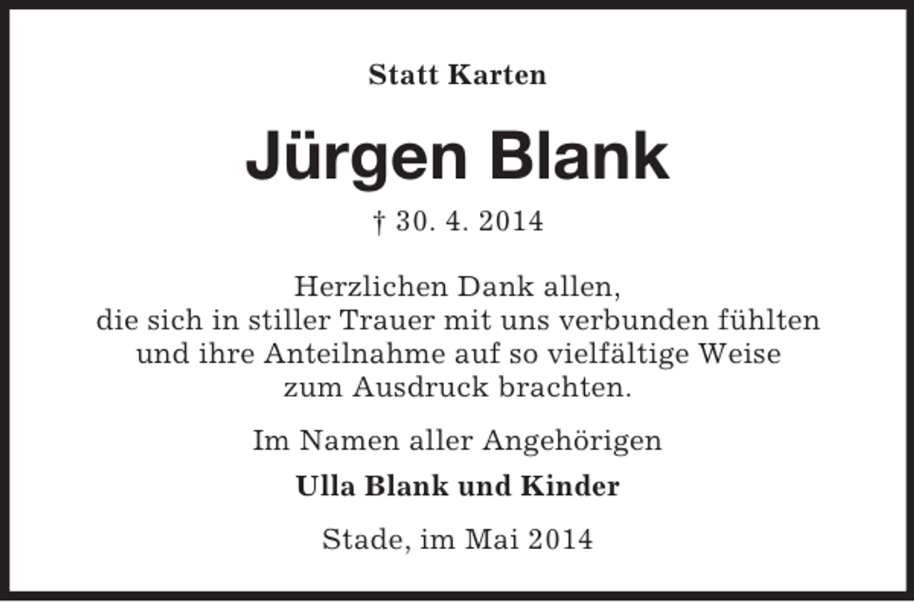 <p>Statt Karten</p><p>Jürgen Blank<br />† 30. 4. 2014<br />Herzlichen Dank allen,<br />die sich in stiller Trauer mit uns verbunden fühlten<br />und ihre Anteilnahme auf so vielfältige Weise<br />zum Ausdruck brachten.<br />Im Namen aller Angehörigen<br />Ulla Blank und Kinder<br />Stade, im Mai 2014</p>