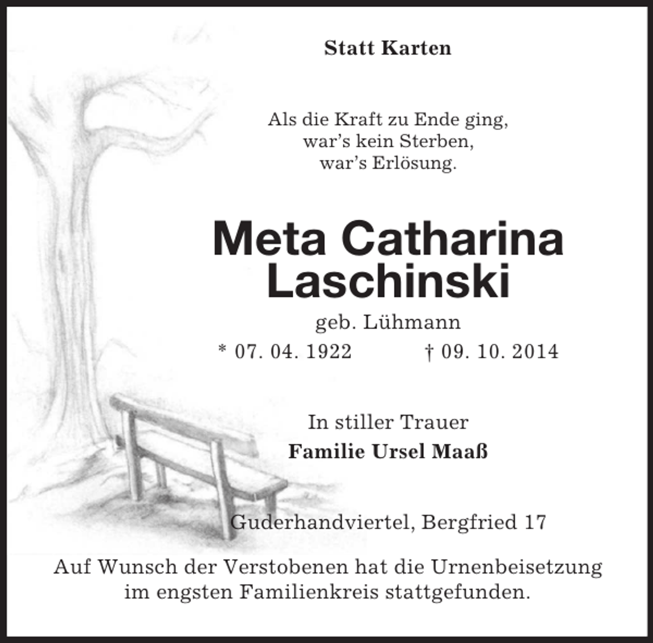 <p>Statt Karten<br />Als die Kraft zu Ende ging,<br />war’s kein Sterben,<br />war’s Erlösung.<br />Meta Catharina<br />Laschinski<br />geb. Lühmann<br />* 07. 04. 1922 † 09. 10. 2014<br />In stiller Trauer<br />Familie Ursel Maaß<br />Guderhandviertel, Bergfried 17</p><p>Auf Wunsch der Verstobenen hat die Urnenbeisetzung im engsten Familienkreis stattgefunden.</p>