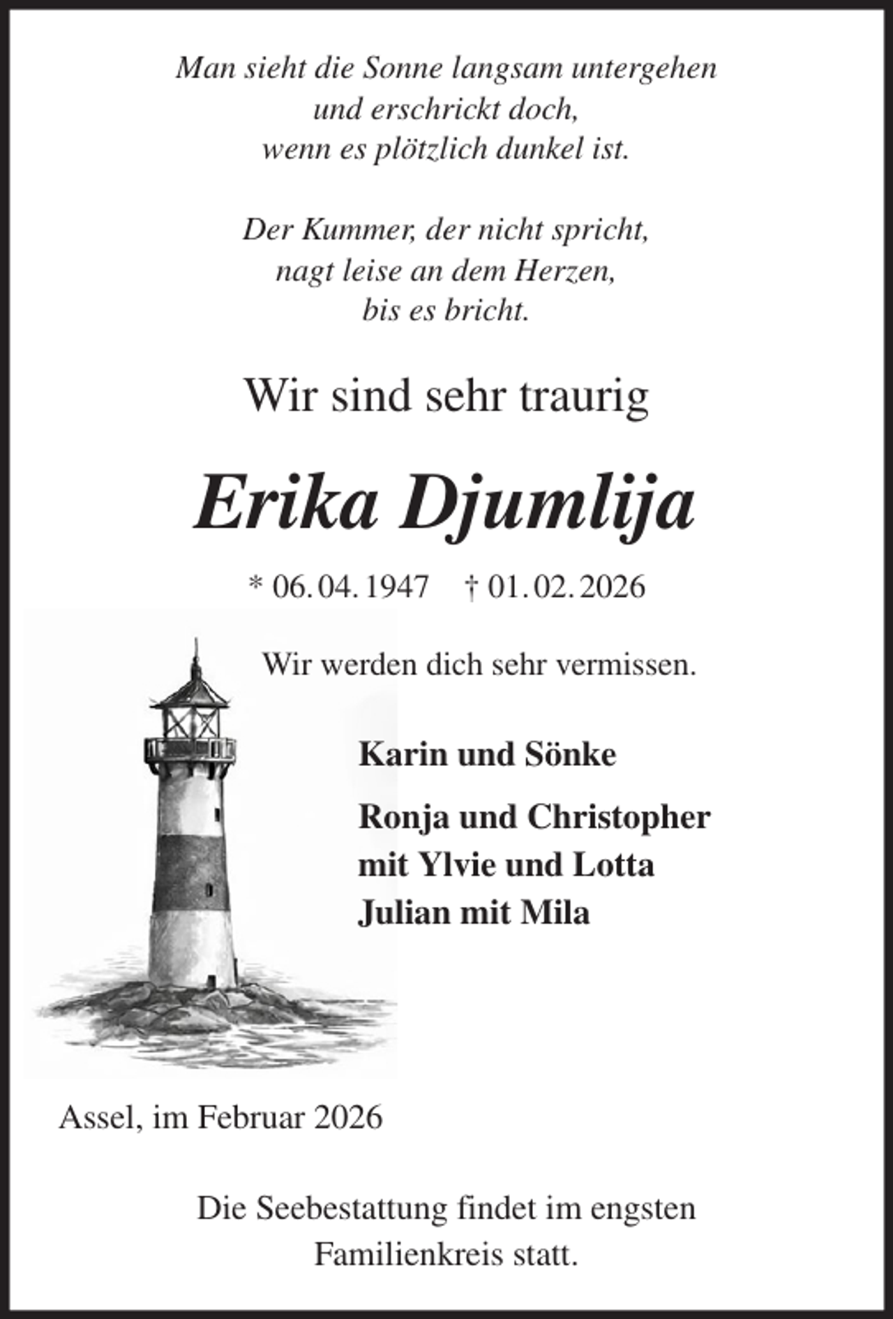<p>Man sieht die Sonne langsam untergehen<br />und erschrickt doch,<br />wenn es plötzlich dunkel ist.</p><p>Der Kummer, der nicht spricht,<br />nagt leise an dem Herzen,<br />bis es bricht.<br />Wir sind sehr traurig<br />Erika Djumlija<br />* 06. 04. 1947 † 01. 02. 2026<br />Wir werden dich sehr vermissen.<br />Karin und Sönke<br />Ronja und Christopher<br />mit Ylvie und Lotta<br />Julian mit Mila</p><p>Assel, im Februar 2026</p><p>Die Seebestattung findet im engsten<br />Familienkreis statt.</p>